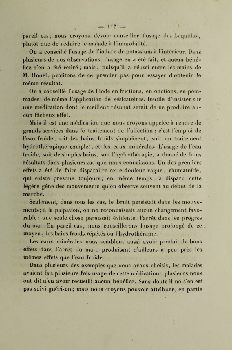 pareil cas, nous croyons devoir conseiller l’usage des béquilles, plutôt que de réduire le malade à l’immobilité. On a conseillé l’usage de l’iodure de potassium à l’intérieur. Dans plusieurs de nos observations, l’usage en a été fait, et aucun béné- fice n’en a été retiré; mais, puisqu’il a réussi entre les mains de M. Houel, profilons de ce premier pas pour essayer d’obtenir le même résultat. On a conseillé l’usage de l’iode en frictions, en onctions, en pom- mades; de même l’application de vésicatoires. Inutile d’insister sur une médication dont le meilleur résultat serait de ne produire au- cun fâcheux effet. Mais il est une médication que nous croyons appelée à rendre de grands services dans le traitement de l’affection : c’est l’emploi de l’eau froide, soit les bains froids simplement, soit un traitement hydrothérapique complet, et les eaux minérales. L’usage de l’eau froide, soit de simples bains, soit l’hydrothérapie, a donné de bons résultats dans plusieurs cas que nous connaissons. Un des premiers effets a été de faire disparaître celle douleur vague, rhumatoïde, qui existe presque toujours; en même temps, a disparu cette légère gêne des mouvements qu’on observe souvent au début de la marche. Seulement, dans tous les cas, le bruit persistait dans les mouve- ments; à la palpation, on ne reconnaissait aucun changement favo- rable: une seule chose paraissait évidente, l’arrêt dans les progrès du mal. En pareil cas, nous conseillerons l’usage prolongé de ce moyen , les bains froids répétés ou l’hydrothérapie. Les eaux minérales nous semblent aussi avoir produit de bons effets dans l’arrêt du mal, produisant d’ailleurs à peu près les mêmes effets que l’eau froide. Dans plusieurs des exemples que nous avons choisis, les malades avaient fait plusieurs fois usage de celte médication; plusieurs nous ont dit n’en avoir recueilli aucun bénéfice. Sans doute il ne s’en est pas suivi guérison ; mais nous croyons pouvoir attribuer, en partie