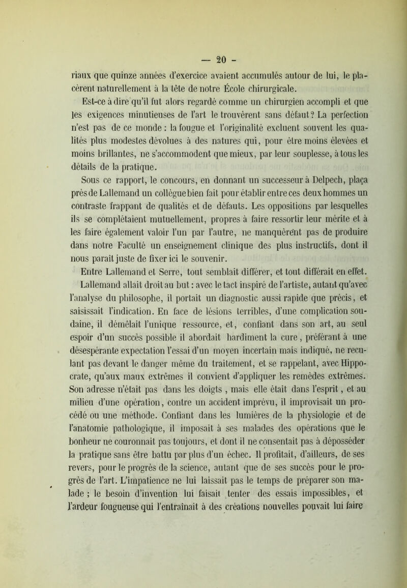 riaux que quinze années d’exercice avaient accumulés autour de lui, le pla- cèrent naturellement à la tête de notre École chirurgicale. Est-ce adiré qu’il fut alors regardé comme un chirurgien accompli et que les exigences minutieuses de l’art le trouvèrent sans défaut? La perfection n’est pas de ce monde : la fougue et l’originalité excluent souvent les qua- lités plus modestes dévolues à des natures qui, pour être moins élevées et moins brillantes, ne s’accommodent que mieux, par leur souplesse, à tous les détails de la pratique. Sous ce rapport, le concours, en donnant un successeur à Delpech, plaça prèsde Lallemand un collèguebien fait pour établir entre ces deuxhommes un contraste frappant de qualités et de défauts. Les oppositions par lesquelles ils se complétaient mutuellement, propres à faire ressortir leur mérite et à les faire également valoir l’un par l’autre, 11e manquèrent pas de produire dans notre Faculté un enseignement clinique des plus instructifs, dont il nous paraît juste de fixer ici le souvenir. Entre Lallemand et Serre, tout semblait différer, et tout différait en effet. Lallemand allait droit au but : avec le tact inspiré de l’artiste, autant qu’avec l’analyse du philosophe, il portait un diagnostic aussi rapide que précis, et saisissait l’indication. En face de lésions terribles, d’une complication sou- daine, il démêlait l’unique ressource, et, confiant dans son art, au seul espoir d’un succès possible il abordait hardiment la cure, préférant à une désespérante expectation l’essai d’un moyen incertain mais indiqué, ne recu- lant pas devant le danger même du traitement, et se rappelant, avec Hippo- crate, qu’aux maux extrêmes il convient d’appliquer les remèdes extrêmes. Son adresse n’était pas dans les doigts, mais elle était dans l’esprit, et au milieu d’une opération, contre un accident imprévu, il improvisait un pro- cédé ou une méthode. Confiant dans les lumières, de la physiologie et de l’anatomie pathologique, il imposait à ses malades des opérations que le bonheur ne couronnait pas toujours, et dont il ne consentait pas à déposséder la pratique sans être battu par plus d’un échec. Il profitait, d’ailleurs, de ses revers, pour le progrès de la science, autant que de ses succès pour le pro- grès de l’art. L’impatience ne lui laissait pas le temps de préparer son ma- lade ; le besoin d’invention lui faisait tenter des essais impossibles, et l’ardeur fougueuse qui l’entraînait à des créations nouvelles pouvait lui faire