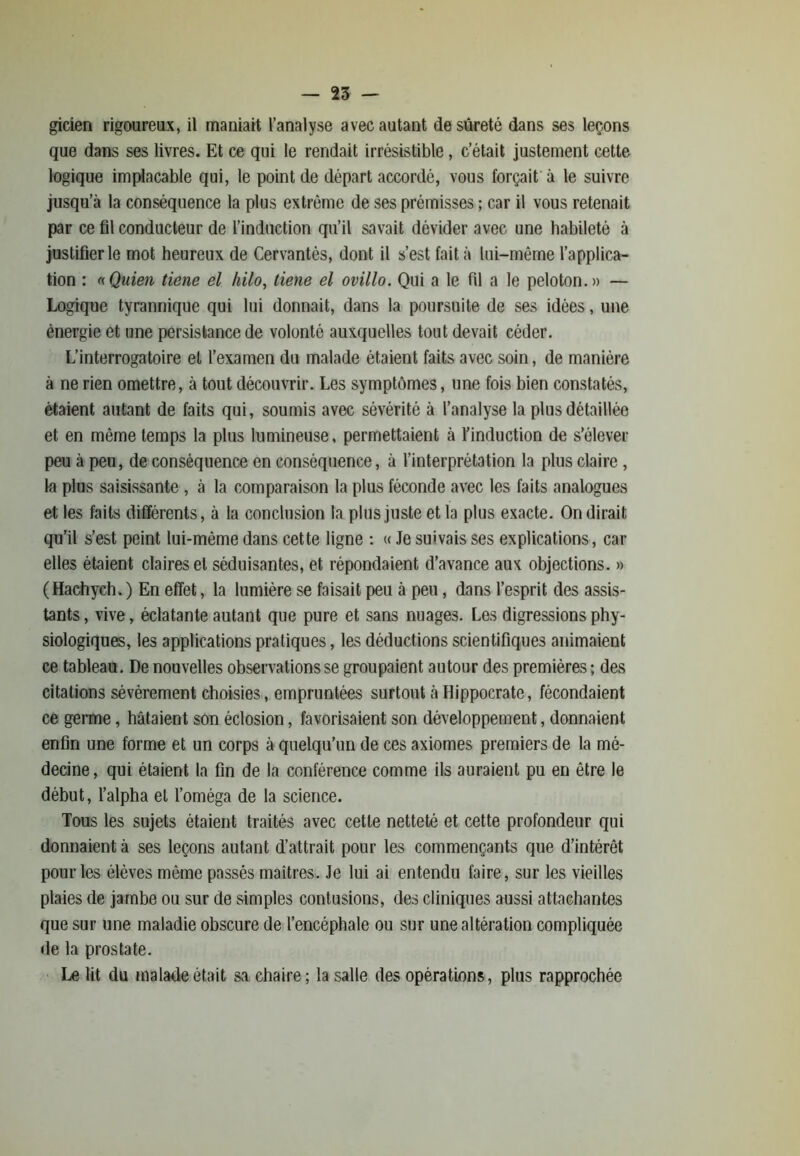 gicien rigoureux, il maniait l’analyse avec autant de sûreté dans ses leçons que dans ses livres. Et ce qui le rendait irrésistible, c’était justement cette logique implacable qui, le point de départ accordé, vous forçait à le suivre jusqu’à la conséquence la plus extrême de ses prémisses ; car il vous retenait par ce fil conducteur de l’induction qu’il savait dévider avec une habileté à justifier le mot heureux de Cervantès, dont il s’est fait à lui-même l’applica- tion : «Quien tiene el kilo, tiene el ovillo. Qui a le fil a le peloton.» — Logique tyrannique qui lui donnait, dans la poursuite de ses idées, une énergie et une persistance de volonté auxquelles tout devait céder. L’interrogatoire et l’examen du malade étaient faits avec soin, de manière à ne rien omettre, à tout découvrir. Les symptômes, une fois bien constatés, étaient autant de faits qui, soumis avec sévérité à l’analyse la plus détaillée et en même temps la plus lumineuse, permettaient à l’induction de s’élever peu à peu, de conséquence en conséquence, à l’interprétation la plus claire , la plus saisissante , à la comparaison la plus féconde avec les faits analogues et les faits différents, à la conclusion la plus juste et la plus exacte. On dirait qu’il s’est peint lui-mème dans cette ligne : « Je suivais ses explications, car elles étaient claires et séduisantes, et répondaient d’avance aux objections. » (Hachych. ) En effet, la lumière se faisait peu à peu, dans l’esprit des assis- tants , vive, éclatante autant que pure et sans nuages. Les digressions phy- siologiques, les applications pratiques, les déductions scientifiques animaient ce tableau. De nouvelles observations se groupaient autour des premières ; des citations sévèrement choisies, empruntées surtout à Hippocrate, fécondaient ce germe, hâtaient son éclosion, favorisaient son développement, donnaient enfin une forme et un corps à quelqu’un de ces axiomes premiers de la mé- decine, qui étaient la fin de la conférence comme ils auraient pu en être le début, l’alpha el l’oméga de la science. Tous les sujets étaient traités avec cette netteté et cette profondeur qui donnaient à ses leçons autant d’attrait pour les commençants que d’intérêt pour les élèves même passés maîtres. Je lui ai entendu faire, sur les vieilles plaies de jambe ou sur de simples contusions, des cliniques aussi attachantes que sur une maladie obscure de l’encéphale ou sur une altération compliquée de la prostate. Le lit du malade était sa chaire; la salle des opérations, plus rapprochée