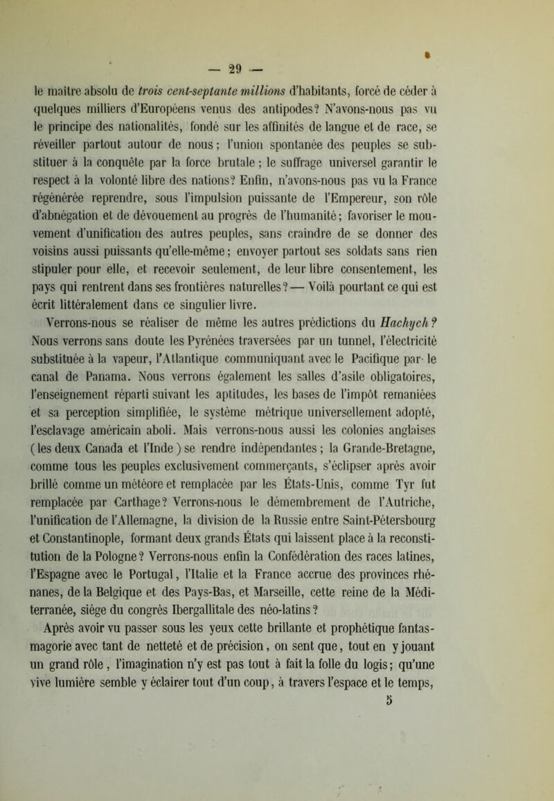 — “29 — » le maître absolu de trois cent-septante millions d’habitants, forcé de céder à quelques milliers d’Européens venus des antipodes? N’avons-nous pas vu le principe des nationalités, fondé sur les affinités de langue et de race, se réveiller partout autour de nous ; l’union spontanée des peuples se sub- stituer à la conquête par la force brutale ; le suffrage universel garantir le respect à la volonté libre des nations? Enfin, n’avons-nous pas vu la France régénérée reprendre, sous l’impulsion puissante de l’Empereur, son rôle d’abnégation et de dévouement au progrès de l’humanité; favoriser le mou- vement d’unification des autres peuples, sans craindre de se donner des voisins aussi puissants qu’elle-mème ; envoyer partout ses soldats sans rien stipuler pour elle, et recevoir seulement, de leur libre consentement, les pays qui rentrent dans ses frontières naturelles?— Voilà pourtant ce qui est écrit littéralement dans ce singulier livre. Verrons-nous se réaliser de même les autres prédictions du Hachych ? Nous verrons sans doute les Pyrénées traversées par un tunnel, l’électricité substituée à la vapeur, l’Atlantique communiquant avec le Pacifique par- le canal de Panama. Nous verrons également les salles d’asile obligatoires, l’enseignement réparti suivant les aptitudes, les bases de l’impôt remaniées et sa perception simplifiée, le système métrique universellement adopté, l’esclavage américain aboli. Mais verrons-nous aussi les colonies anglaises (lesdeux Canada et l’Inde)se rendre indépendantes; la Grande-Bretagne, comme tous les peuples exclusivement commerçants, s’éclipser après avoir brillé comme un météore et remplacée par les États-Unis, comme Tyr fut remplacée par Carthage? Verrons-nous le démembrement de l’Autriche, l’unification de l’Allemagne, la division de la Russie entre Saint-Pétersbourg et Constantinople, formant deux grands États qui laissent place à la reconsti- tution de la Pologne? Verrons-nous enfin la Confédération des races latines, l’Espagne avec le Portugal, l’Italie et la France accrue des provinces rhé- nanes, de la Belgique et des Pays-Bas, et Marseille, cette reine de la Médi- terranée, siège du congrès Ibergallitale des néo-latins ? Après avoir vu passer sous les yeux cette brillante et prophétique fantas- magorie avec tant de netteté et de précision, on sent que, tout en y jouant un grand rôle, l’imagination n’y est pas tout à fait la folle du logis ; qu’une vive lumière semble y éclairer tout d’un coup, à travers l’espace et le temps, 5