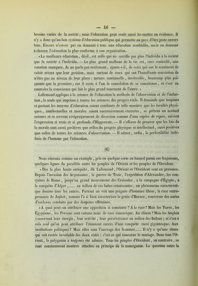 besoins variés de la société; mais l’éducation peut seule aussi les mettre en évidence. Il n’y a donc qu’un bon système d’éducation publique qui permette au pays d’être juste envers tous. Encore n’est-ce pas en donnant à tous une éducation semblable, mais en donnant à chacun l’éducation la plus conforme à son organisation. « La meilleure éducation , dit-il, est celle qui ne sacrifie pas plus l’individu à la société que la société à l’individu. — Le plus grand malheur de la vie est, sans contredit, une vocation manquée. Je ne parle pas seulement, ajoute-t-il, de ceux qui ont le sentiment de valoir mieux que leur position, mais surtout de ceux qui ont l’humiliante conviction de n’être pas au niveau de leur place : torture continuelle , intolérable, beaucoup plus poi- gnante que la première ; car il reste à l’un la consolation de sa conscience, et c’est au contraire la conscience qui fait le plus grand tourment de l’autre. » Lallemand applique à la science de l’éducation la méthode de l’observation et de l’induc- tion , la seule qui imprime à toutes les sciences des progrès réels. Il demande que toujours et partout les moyens d’éducation soient combinés de telle manière que les facultés physi- ques , intellectuelles et morales soient successivement exercées , se prêtent un mutuel secours et se servent réciproquement de diversion comme d’une espèce de repos, suivant l’expression si vraie et si profonde d’Hippocrate. — Il s’efforce de prouver que les lois de la morale sont aussi positives que celles du progrès physique et intellectuel, aussi positives que celles de toutes les sciences d’observation. — Il admet, enfin , la perfectibilité indé- finie de l’homme par l’éducation. (G) Nous citerons comme un exemple , pris en quelque sorte au hasard parmi ces fragments, quelques lignes du parallèle entre les peuples de l’Orient et les peuples de l’Occident. «Dès la plus haute antiquité, dit Lallemand , l’Orient et l’Occident sont en présence. Depuis l’invasion des Argonautes , la guerre de Troie, l’expédition d’Alexandre, les con- quêtes de Rome , jusqu’au grand mouvement des Croisades , à la campagne d’Égypte, à la conquête d’Alger, au milieu de ces luttes renaissantes, un phénomène caractéristi- que domine tous les autres. Partout on voit une poignée d’hommes libres, la race entre- prenante de Japhet, comme l’a si bien caractérisée le génie d’Horace, renverser des nuées d’esclaves conduits par des despotes efféminés. » A quoi peut-on attribuer une opposition si constante ? A la race? Mais les Turcs, les Égyptiens , les Persans sont comme nous de race caucasique. Au climat ? Mais les Anglais conservent leur énergie, leur activité , leur persévérance au milieu des Indous ; et c’est à cela seul qu’on peut attribuer l’étonnant succès d’une conquête aussi gigantesque. Aux institutions politiques? Mais elles sont l’ouvrage des hommes 11 n’y a qu’une chose qui soit restée invariable des deux côtés : c’est ce qui concerne le mariage. Dans tout l’O- rient, la polygamie a toujours été admise. Tous les peuples d’Occident, au contraire , se sont constamment montrés attachés au principe de la monogamie. La question entre le