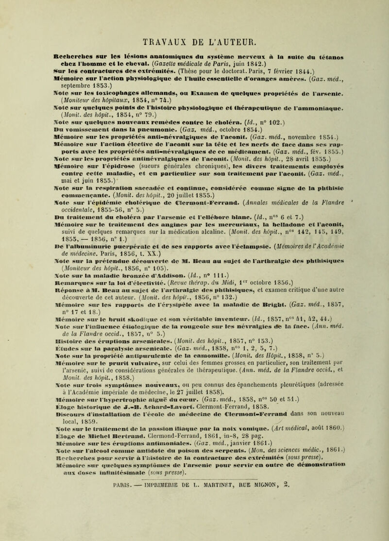 TRAVAUX DE L’AUTEUR. Recherches sur les lésions anatomiques du système nerveux à la suite du tétanos chez l'homme et le cheval. (Gazelle médicale de Paris, juin 1842.) Sur les contractures des extrémités. (Thèse pour le doctorat. Paris, 7 février 1844.) Mémoire sur l'action physiologique de l'huile essentielle d'oranges amères. (Gaz. méd., septembre 1853.) Note sur les toxicopbages allemands, ou Examen de quelques propriétés de l'arsenic. (Moniteur des hôpitaux, 1854, n° 74.) ■Vote sur quelques points de l’histoire physiologique et thérapeutique de l'ammoniaque. (Monit. des hôpit., 1854, n° 79.) Sote sur quelques nouveaux remèdes contre le choléra. (ld., n° 102.) Du vomissement dans la pneumonie. (Gaz. méd., octobre 1854.) Mémoire sur les propriétés anti-névralgiques de l'aconit. (Gaz. méd., novembre 1854.) Mémoire sur l'action élective de l’aconit sur la tête et les nerfs de face dans ses rap- ports avec les propriétés anti-névralgiques de ce médicament. (Gaz. méd., fév. 1855.) Note sur les propriétés antinévralgiques de l'aconit. (Monil. des hôpit., 28 avril 1855.) Mémoire sur répidrose (sueurs générales chroniques), les divers traitements employés contre cette maladie, et en particulier sur son traitement par l'aconit. (Gaz. méd-, mai et juin 1855.) Note sur la respiration saccadée et continue, considérée comme signe de la phthisie commençante. (Monit. des hôpit., 20 juillet 1855.) Note sur l'épidémie cholérique de Clermont-Ferrand. (Annales médicales de la Flandre occidentale, 1855-56, n° 5.) Du traitement du choléra par l'arsenic et l'ellébore blanc. (Id., nos 6 et 7.) Mémoire sur le traitement des angines par les mcrcuriaux, la belladone et l'aconit, suivi de quelques remarques sur la médication alcaline. (Monit. des hôpit., nos 142, 145, 149, 1855, — 1856, n° 1.) De l'albuminurie puerpérale et de ses rapports avec réclampsie. (Mémoires de VAcadémie de médecine. Paris, 1856, t. XX.) Note sur la prétendue découverte de M. Veau au sujet de l'arthralgic des phthisiques (Moniteur des hôpit., 1856, n° 105). Note sur la maladie bronzée d'Addison. (Id., n° 111.) Remarques sur la loi d'électivité. (Revue thérap. du Midi, 1er octobre 1856.) Réponse àM. Beau au sujet de l'arthralgic des phthisiques, et examen critique d’une autre découverte de cet auteur. (Monit. des hôpit., 1856, n° 132.) Mémoire sur les rapports de l'érysipèle avec la maladie de Vright. (Gaz. méd., 1857, n° 17 et 18.) Mémoire sur le bruit skodiqur et son véritable inventeur. (Id., 1857, nos 41, 42, 44.) Note sur l'influence étiologique de la rougeole sur les névralgies «le la face. (Ann. méd. de la Flandre occid., 1857, n° 5.) Histoire des éruptions arsenicales. (Monit. des hôpit., 1857, n° 153.) Études sur la paralysie arsenicale. (Gaz. méd., 1858, nos 1,2, 5, 7.) Note sur la propriété antipurulcnte de la camomille. (Monit. des Ilôpit., 1858, nQ 5.) Mémoire sur le prurit vulvaire, sur celui des femmes grosses en particulier, son traitement par l’arsenic, suivi de considérations générales de thérapeutique. (Ann. méd. de la Flandre occid., et Monit. des hôpit., 1858.) Note sur trois symptômes nouveaux, ou peu connus des épanchements pleurétiques (adressée à l’Académie impériale de médecine, le 27 juillet 1858). Mémoire sur l'hypertrophie aiguë «lu cœur. (Gaz. méd., 1858, n03 5 0 et 51.) Éloge histori«iue de J.-B. Achard-lavort. Clermont-Ferrand, 1858. Discours d'installation «îe l'école «le médecine de Clermont-Ferrand dans son nouveau local, 1859. Note sur le traitement «le la passion itia«iuc par la noix vomi«iuc. (Art médical, août 1 860.) Éloge de Michel Bertrand. Clermond-Ferrand, 1861, in-8, 28 pag. Mémoire sur les éruptions antimoniales. (Gaz. méd., janvier 1861.) Note sur l'alcool comme anthlotc du poison «les serpents. (Mon. des sciences médic., 1861.) Recherches pour servir à l’histoire «le la contracture «les extrémités (sous presse). Mémoire sur <]«ici«{ucs symptômes de l'arsenic pour servir en outre «le «lémonstration aux «ioses infinitésimale (sous presse). PARIS. — IMPRIMERIE DE L. MARTINET, RUE MIGNON, 2.