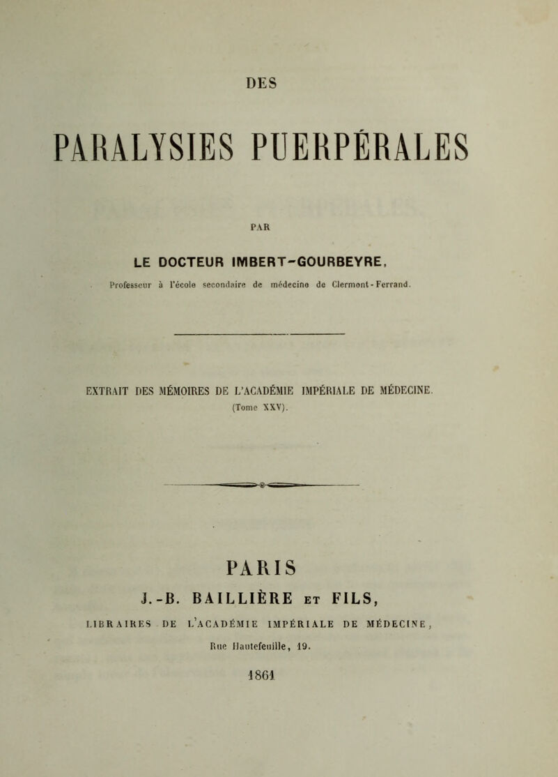 PARALYSIES PUERPÉRALES PAR LE DOCTEUR IMBERT-GOURBEYRE, Professeur à l’école secondaire de médecine de Clermont-Ferrand. EXTRAIT DES MÉMOIRES DE L’ACADÉMIE IMPÉRIALE DE MÉDECINE. (Tome XXV). PARIS J.-B. BAILLIÈRE et FILS, LIBRAIRES DE L’ACADÉMIE IMPÉRIALE DE MÉDECINE. Rue Hautefeuille, 19. 1861
