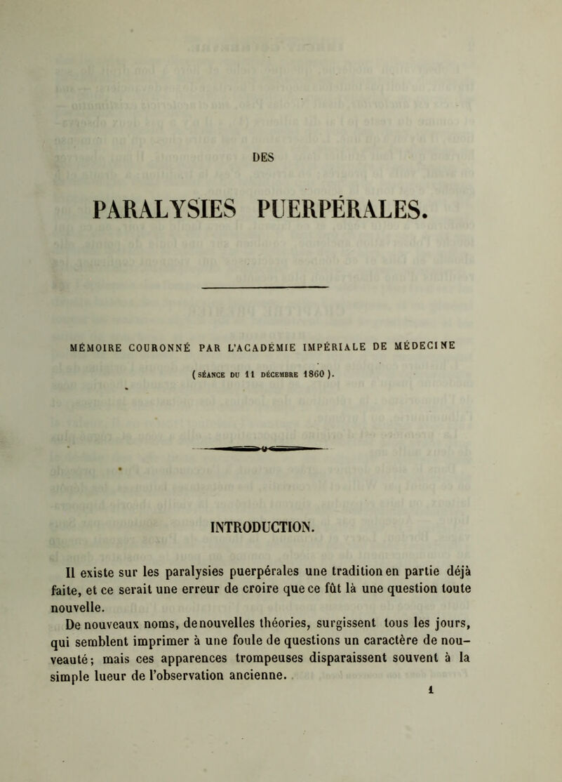 PARALYSIES PUERPÉRALES. MÉMOIRE COURONNÉ PAR L’ACADÉMIE IMPÉRIALE DE MÉDECINE (SÉANCE DU 11 DÉCEMBRE 1860 ). INTRODUCTION. Il existe sur les paralysies puerpérales une tradition en partie déjà faite, et ce serait une erreur de croire que ce fût là une question toute nouvelle. De nouveaux noms, denouvelles théories, surgissent tous les jours, qui semblent imprimer à une foule de questions un caractère de nou- veauté; mais ces apparences trompeuses disparaissent souvent à la simple lueur de l’observation ancienne.