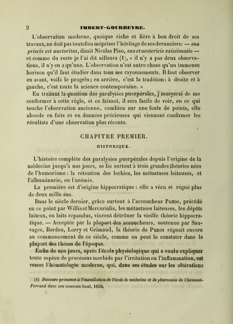 L’observation moderne, quoique riche et fière à bon droit de ses travaux, ne doit pas toutefois mépriser l’héritage de sesdevanciers: — sua priscis est auctoritas, disait Nicolas Piso, suaetneotericis exislimatio — et comme du reste je l’ai dit ailleurs (1), « il n’y a pas deux observa- tions, il n’y en a qu’une. L’observation n’est autre chose qu’un immense horizon qu’il faut étudier dans tous ses rayonnements. Il faut observer en avant, voilà le progrès; en arrière, c’est la tradition; à droite et à gauche, c’est toute la science contemporaine. » En traitant la question des paralysies puerpérales, j’essayerai de me conformer à cette règle, et ce faisant, il sera facile de voir, en ce qui touche l’observation ancienne, combien sur une foule de points, elle abonde en faits et en données précieuses qui viennent confirmer les résultats d’une observation plus récente. t CHAPITRE PREMIER. HISTORIQUE. L’histoire complète des paralysies puerpérales depuis l’origine de la médecine jusqu’à nos jours, se lie surtout à trois grandes théories nées de l’humorisme : la rétention des lochies, les métastases laiteuses, et l’albuminurie, ou l’urémie. La première est d’origine hippocratique : elle a vécu et régné plus de deux mille ans. Dans le siècle dernier, grâce surtout à l’accoucheur Puzos, précédé en ce point par WillisetMercurialis, les métastases laiteuses, les dépôts laiteux, ou laits répandus, vinrent détrôner la vieille théorie hippocra- tique. — Acceptée par la plupart des accoucheurs, soutenue par Sau- vages, Bordeu, Lorry et Grimaud, la théorie de Puzos régnait encore au commencement de ce siècle, comme on peut le constater dans la plupart des thèses de l’époque. Enfin de nos jours, après l’école physiologique qui a voulu expliquer toute espèce de processus morbide par l’irritation ou l’inflammation, est venue l’hématologie moderne, qui, dans ses études sur les altérations (1) Discours prononcé à l’installation de l’école de médecine et de pharmacie de Clermont- Ferrand dans son nouveau local, 1859,
