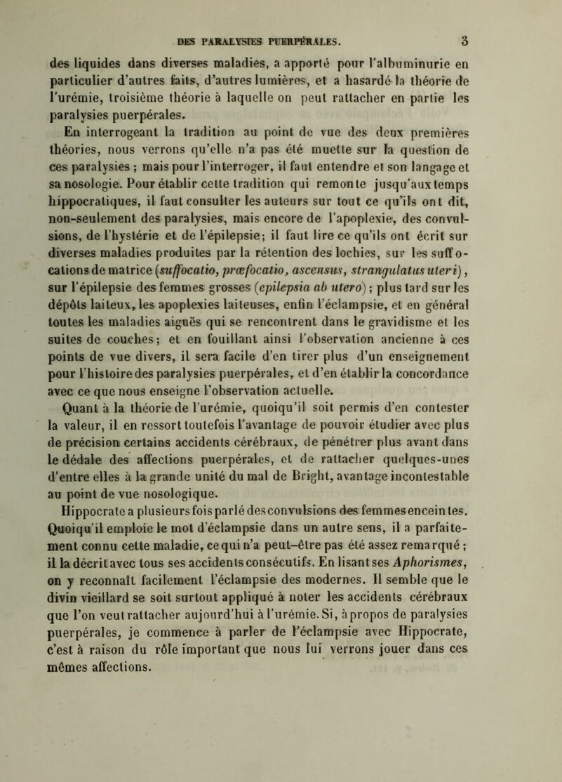 des liquides dans diverses maladies, a apporté pour l’albuminurie en particulier d’autres faits, d’autres lumières, et a hasardé la théorie de l’urémie, troisième théorie à laquelle on peut rattacher en partie les paralysies puerpérales. En interrogeant la tradition au point de vue des deux premières théories, nous verrons qu’elle n’a pas été muette sur la question de ces paralysies ; mais pour l’interroger, il faut entendre et son langage et sa nosologie. Pour établir cette tradition qui remonte jusqu’aux temps hippocratiques, il faut consulter les auteurs sur tout ce qu’ils ont dit, non-seulement des paralysies, mais encore de l’apoplexie, des convul- sions, de l’hystérie et de l’épilepsie; il faut lire ce qu’ils ont écrit sur diverses maladies produites par la rétention des lochies, sur les suffo- cations de matrice (suffocatio, prœfocatio, ascensus, strangulatus uleri), sur l’épilepsie des femmes grosses (epitepsia ab utero) ; plus tard sur les dépôts laiteux, les apoplexies laiteuses, enfin l’éclampsie, et en général toutes les maladies aiguës qui se rencontrent dans le gravidisme et les suites de couches; et en fouillant ainsi l’observation ancienne à ces points de vue divers, il sera facile d’en tirer plus d’un enseignement pour l’histoire des paralysies puerpérales, et d’en établir la concordance avec ce que nous enseigne l’observation actuelle. Quant à la théorie de l’urémie, quoiqu’il soit permis d’en contester la valeur, il en ressort toutefois l’avantage de pouvoir étudier avec plus de précision certains accidents cérébraux, de pénétrer plus avant dans le dédale des affections puerpérales, et de rattacher quelques-unes d’entre elles à la grande unité du mal de Bright, avantage incontestable au point de vue nosologique. Hippocrate a plusieurs fois parlé desconvolsions des femmes encein tes. Quoiqu’il emploie le mot d’éclampsie dans un autre sens, il a parfaite- ment connu cette maladie, ce qui n’a peut-être pas été assez remarqué ; il la décrit avec tous ses accidents consécutifs. En lisant ses Aphorismes, on y reconnaît facilement l’éclampsie des modernes. Il semble que le divin vieillard se soit surtout appliqué à noter les accidents cérébraux que l’on veut rattacher aujourd’hui à l’urémie. Si, à propos de paralysies puerpérales, je commence à parler de l’éclampsie avec Hippocrate, c’est à raison du rôle important que nous lui verrons jouer dans ces mêmes affections.
