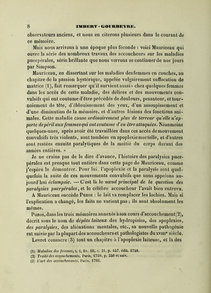 observateurs anciens, et nous en citerons plusieurs dans le courant de ce mémoire. Mais nous arrivons à une époque plus féconde : voici Mauriceau qui ouvre la série des nombreux travaux des accoucheurs sur les maladies puerpérales, série brillante que nous verrons se continuerde nos jours par Simpson. Mauriceau, en dissertant sur les maladies des femmes en couches, au chapitre de la passion hystérique, appelée vulgairement suffocation de matrice (1), fait remarquer qu’il survient aussi « chez quelques femmes dans les accès de cette maladie, des délires et des mouvements con- vulsifs qui ont coutume d’être précédés de douleurs, pesanteur, et tour- noiement de tête, d’éblouissement des yeux, d’un assoupissement et d’une diminution de la mémoire, et d’autres lésions des fonctions ani- males. Cette maladie cause ordinairement plus de terreur qu’elle n’ap- porte depéril aux femmes qui ont coutume d’en être attaquées. Néanmoins quelques-unes, après avoir été travaillées dans ces accès de mouvement convulsifs très violents, sont tombées en apoplexie mortelle, et d’autres sont restées ensuite paralytiques de la moitié du corps durant des années entières. » Je ne crains pas de le dire d’avance, l’histoire des paralysies puer- pérales est presque tout entière dans cette page de Mauriceau, comme j’espère le démontrer. Pour lui, l’apoplexie et la paralysie sont quel- quefois la suite de ces mouvements convulsifs que nous appelons au- jourd’hui éclampsie. — C’est là le nœud principal de la question des paralysies puerpérales, et le célèbre accoucheur l’avait bien entrevu. A Mauriceau succède Puzos : le lait va remplacer les lochies. Mais si l’explication a changé, les faits ne varient pas; ils sont absolument les mêmes. Puzos,dans les trois mémoires annexés àson cours d’accouchement(2), décrit sous le nom de dépôts laiteux des hydropisies, des apoplexies, des paralysies, des aliénations mentales, etc., sa nouvelle palhogénie est suivie par la plupart des accoucheurs et pathologistes duxvme siècle. Levret consacre (3) tout un chapitre à l’apoplexie laiteuse, et la des (1) Maladies des femmes, t. I, liv. III, c. 21, p. 447, édit. 1740. (2) Traité des accouchements. Paris, 1759, p. 340 etsuiv. (3) L'art des accouchements. Paris, 1766.