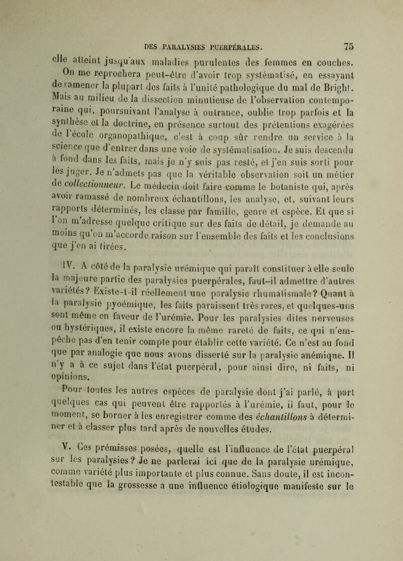elle atteint jusqu'aux maladies purulentes des femmes en couches. On me reprochera peut-être d’avoir trop systématisé, en essayant de ! amener la plupart des faits à l’unité pathologique du mal de Bright. Mais au milieu de la dissection minutieuse de l’observation contempo- • aine qui, poursuivant l’analyse à outrance, oublie trop parfois et la synthèse et la doctrine, en présence surtout des prétentions exagérées de 1 école organopalhique, c’est à coup sur rendre un service à la science que d entrer dans une voie de systématisation. Je suis descendu à fond dans les faits, mais je n’y suis pas resté, et j’en suis sorti pour les juger. Je n admets pas que la véritable observation soit un métier de collectionneur. Le médecin doit faire comme le botaniste qui, après avoir ramassé de nombreux échantillons, les analyse, et, suivant leurs ^apports déterminés, les classe par famille, genre et espèce. Et que si 1 on m adresse quelque critique sur des faits de détail, je demande au moins qu on m’accorde raison sur l’ensemble des faits et les conclusions que j’en ai tirées. IV. À côté de la paralysie urémique qui paraît constituer à elle seule la majeure partie des paralysies puerpérales, faut-il admettre d’autres vaiiétés? Existe-t-il réellement une paralysie rhumatismale? Quant à la paralysie pyoémique, les faits paraissent très rares, et quelques-uns sont même en faveur de l’urémie. Pour les paralysies dites nerveuses ou hystériques, il existe encore la même rareté de faits, ce qui n’em- pêche pas d’en tenir compte pour établir celte variété. Ce n’est au fond que par analogie que nous avons disserté sur la paralysie anémique. I! n y a à ce sujet dans l’étal puerpéral, pour ainsi dire, ni faits, ni opinions. Pour toutes les autres espèces de paralysie dont j’ai parlé, à part quelques cas qui peuvent être rapportés à l’urémie, ii faut, pour le moment, se borner à les enregistrer comme des échantillons à détermi- ner et à classer plus tard après de nouvelles études. V. Ces prémisses posées, quelle est l’influence de l’état puerpéral sur les paralysies? Je ne parlerai ici que de la paralysie urémique, comme variété plus importante et plus connue. Sans doute, il est incon- testable que la grossesse a une influence étiologique manifeste sur le