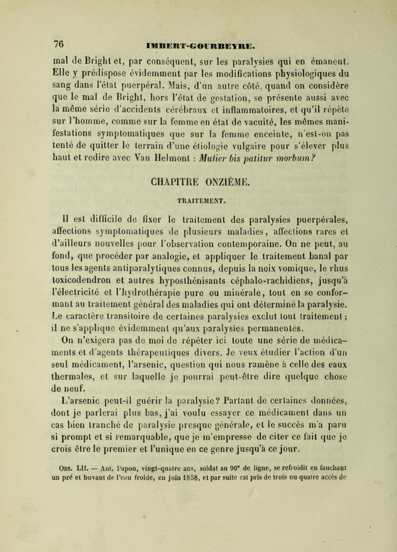 IIIBERT-GOIRBGYRG. mal de Briglit et, par conséquent, sur les paralysies qui en émanent. Elle y prédispose évidemment par les modifications physiologiques du sang dans l’étal puerpéral. Mais, d’un autre côté, quand on considère que le mal de Brigjit, hors l’état de gestation, se présente aussi avec la même série d’accidents cérébraux et inflammatoires, et qu’il répète sur l’homme, comme sur la femme en état de vacuité, les mêmes mani- festations symptomatiques que sur la femme enceinte, n’esl-on pas tenté de quitter le terrain d’une étiologie vulgaire pour s'élever plus haut et redire avec Van Helmont : Millier bis patitur morbum? CHAPITRE ONZIÈME. TRAITEMENT. Il est difficile de fixer le traitement des paralysies puerpérales, affections symptomatiques de plusieurs maladies, affections rares et d’ailleurs nouvelles pour l’observation contemporaine. On ne peut, au fond, que procéder par analogie, et appliquer le traitement banal par tous les agents antiparalytiques connus, depuis la noix vomique, le rhus toxicodendron et autres hyposthénisants céphalo-rachidiens, jusqu’à l’électricité et l’hydrothérapie pure ou minérale, tout en se confor- mant au traitement général des maladies qui ont déterminé la paralysie. Le caractère transitoire de certaines paralysies exclut tout traitement ; il ne s’applique évidemment qu’aux paralysies permanentes. On n’exigera pas de moi de répéter ici toute une série de médica- ments et d’agents thérapeutiques divers. Je veux étudier l’action d’un seul médicament, l’arsenic, question qui nous ramène à celle des eaux thermales, et sur laquelle je pourrai peut-être dire quelque chose de neuf. L’arsenic peut-il guérir la paralysie? Partant de certaines données, dont je parlerai plus bas, j’ai voulu essayer ce médicament dans un cas bien tranché de paralysie presque générale, cl le succès m a paru si prompt et si remarquable, que je m’empresse de citer ce fait que je crois être le premier et l’unique en ce genre jusqu’à ce jour. Obs. LII. — Ant. Papou, vingt-qualre ans, soldat au 90e de ligne, se refroidit en fauchant un pré et buvant de l’eau froide, en juin 1858, et par suite est pris de trois ou quatre accès de