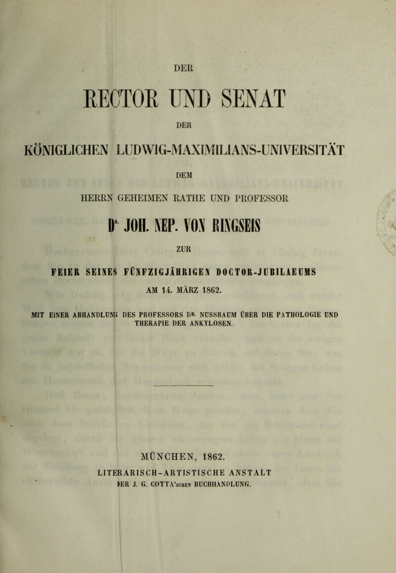 DER RECTOR UND SENAT DER KÖNIGLICHEN LUDWIG-MAXIMILIANS-UNIVERSITÄT i DEM HERRN GEHEIMEN RATHE UND PROFESSOR D JOH. MV. VOX R1XGSEIS ZUR FEIER SEINES FÜNFZIGJÄHRIGEN DOCTOR-JUBILAEUMS AM 14. MÄRZ 1862. MIT EINER ABHANDLUNG DES PROFESSORS DR- NUSSBAUM ÜBER DIE PATHOLOGIE UND THERAPIE DER ANKYLOSEN. MÜNCHEN, 1862. LITERARISCH-ARTISTISCHE ANSTALT HER J. G. COTTA’schen BUCHHANDLUNG.