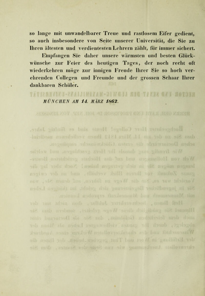 so lange mit unwandelbarer Treue und rastlosem Eifer gedient, so auch insbesondere von Seite unserer Universität, die Sie zu Ihren ältesten und verdientesten Lehrern zählt, für immer sichert. Empfangen Sie daher unsere wärmsten und besten Glück- wünsche zur Feier des heutigen Tages, der noch recht oft wiederkehren möge zur innigen Freude Ihrer Sie so hoch ver- ehrenden Collegen und Freunde und der grossen Schaar Ihrer dankbaren Schüler. MÜNCHEN AM 14. MÄRZ 1862.