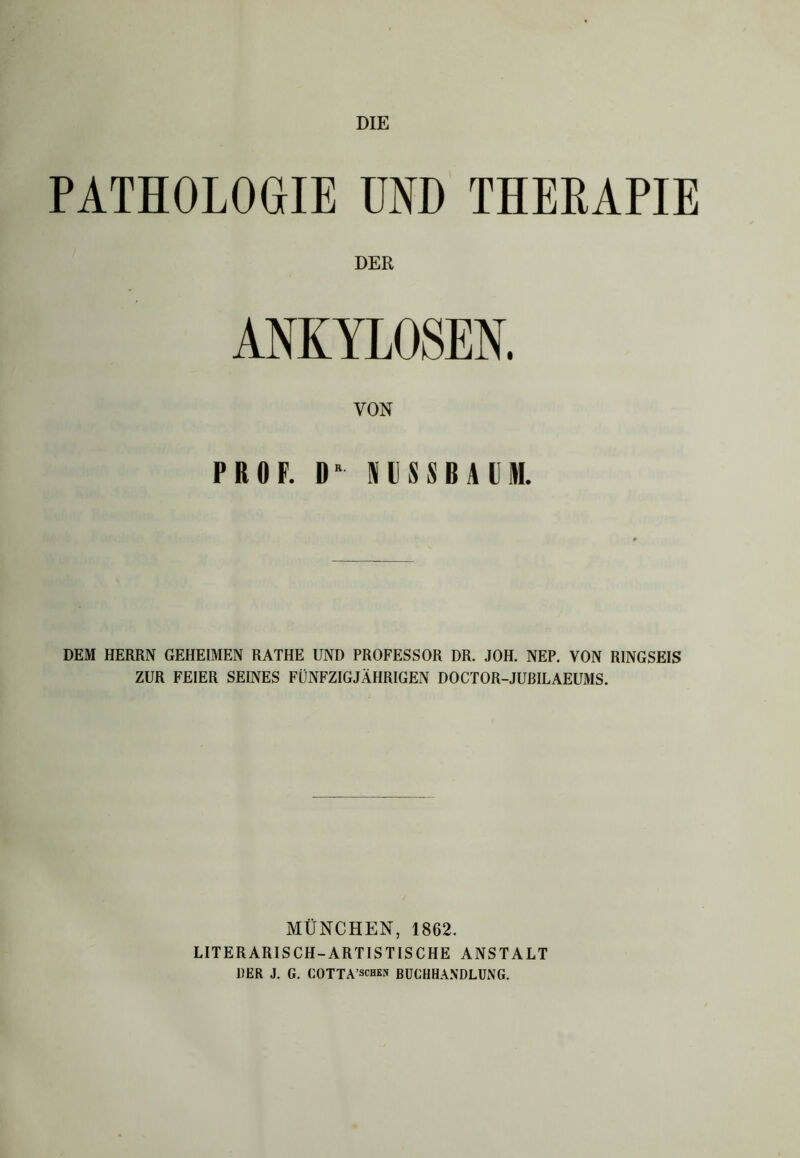 DIE PATHOLOGIE UND THERAPIE DER ANKYLOSEN. VON PROF. DR SUSSBAI)M. DEM HERRN GEHEIMEN RATHE UND PROFESSOR DR. JOH. NEP. VON RINGSEIS ZUR FEIER SEINES FÜNFZIGJÄHRIGEN DOCTOR-JURILAEUMS. MÜNCHEN, 1862. LITERARISCH-ARTISTISCHE ANSTALT DER J. G. COTTA’schen BUCHHANDLUNG.