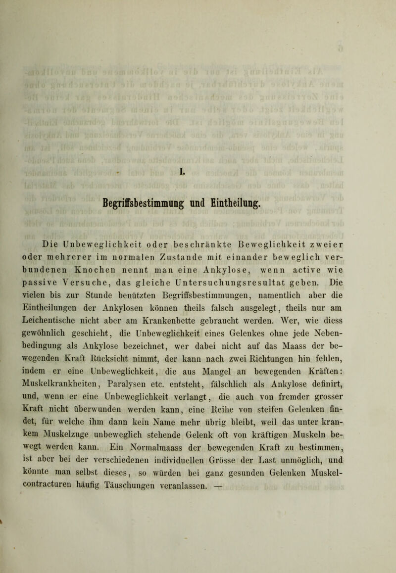 I. Begriffsbestimmung und Einteilung. Die Unbeweglichkeit oder beschränkte Beweglichkeit zweier oder mehrerer im normalen Zustande mit einander beweglich ver- bundenen Knochen nennt man eine Ankylose, wenn active wie passive Versuche, das gleiche Untersuchungsresultat geben. Die vielen bis zur Stunde benützten Begriffsbestimmungen, namentlich aber die Eintheilungen der Ankylosen können tlieils falsch ausgelegt, theils nur am Leichentische nicht aber am Krankenbette gebraucht werden. Wer, wie diess gewöhnlich geschieht, die Unbeweglichkeit eines Gelenkes ohne jede Neben- bedingung als Ankylose bezeichnet, wer dabei nicht auf das Maass der be- wegenden Kraft Rücksicht nimmt, der kann nach zwei Richtungen hin fehlen, indem er eine Unbeweglichkeit, die aus Mangel an bewegenden Kräften: Muskelkrankheiten, Paralysen etc. entsteht, fälschlich als Ankylose definirt, und, wenn er eine Unbeweglichkeit verlangt, die auch von fremder grosser Kraft nicht überwunden werden kann, eine Reihe von steifen Gelenken fin- det, für welche ihm dann kein Name mehr übrig bleibt, weil das unter kran- kem Muskelzuge unbeweglich stehende Gelenk oft von kräftigen Muskeln be- wegt werden kann. Ein Normalmaass der bewegenden Kraft zu bestimmen, ist aber bei der verschiedenen individuellen Grösse der Last unmöglich, und könnte man selbst dieses, so würden bei ganz gesunden Gelenken Muskel- contracturen häufig Täuschungen veranlassen. —