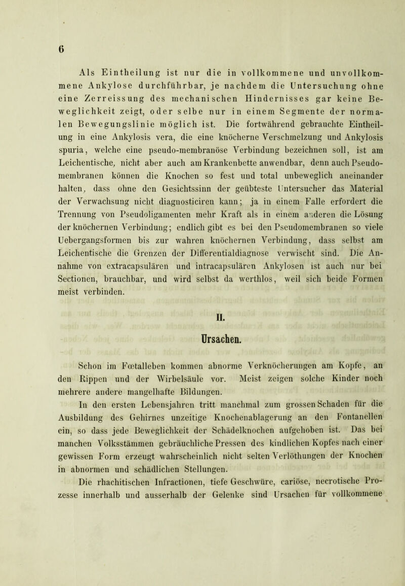 o Als Eintheilung ist nur die in vollkommene und unvollkom- mene Ankylose durchführbar, je nachdem die Untersuchung ohne eine Zerreissung des mechanischen Hindernisses gar keine Be- weglichkeit zeigt, oder selbe nur in einem Segmente der norma- len Bewegungslinie möglich ist. Die fortwährend gebrauchte Eintheil- ung in eine Ankylosis vera, die eine knöcherne Verschmelzung und Ankylosis spuria, welche eine pseudo-membranöse Verbindung bezeichnen soll, ist am Leichentische, nicht aber auch am Krankenbette anwendbar, denn auch Pseudo- membranen können die Knochen so fest und total unbeweglich aneinander halten, dass ohne den Gesichtssinn der geübteste Untersucher das Material der Verwachsung nicht diagnosticiren kann; ja in einem Falle erfordert die Trennung von Pseudoligamenten mehr Kraft als in einem anderen die Lösung der knöchernen Verbindung; endlich gibt es bei den Pseudomembranen so viele Uebergangsformen bis zur wahren knöchernen Verbindung, dass seihst am Leichentische die Grenzen der Differentialdiagnose verwischt sind. Die An- nahme von extracapsulären und intracapsulären Ankylosen ist auch nur bei Sectionen, brauchbar, und wird selbst da werthlos, weil sich beide Formen meist verbinden. II. Ursachen. Schon im Fcetalleben kommen abnorme Verknöcherungen am Kopfe, an den Rippen und der Wirbelsäule vor. Meist zeigen solche Kinder noch mehrere andere mangelhafte Bildungen. In den ersten Lebensjahren tritt manchmal zum grossen Schaden für die Ausbildung des Gehirnes unzeitige Knochenablagerung an den Fontanellen ein, so dass jede Beweglichkeit der Schädelknochen aufgehoben ist. Das bei manchen Volksstämmen gebräuchliche Pressen des kindlichen Kopfes nach einer gewissen Form erzeugt wahrscheinlich nicht selten Verlöthungen der Knochen in abnormen und schädlichen Stellungen. Die rhachitischen Infractionen, tiefe Geschwüre, cariöse, necrotische Pro- zesse innerhalb und ausserhalb der Gelenke sind Ursachen für vollkommene