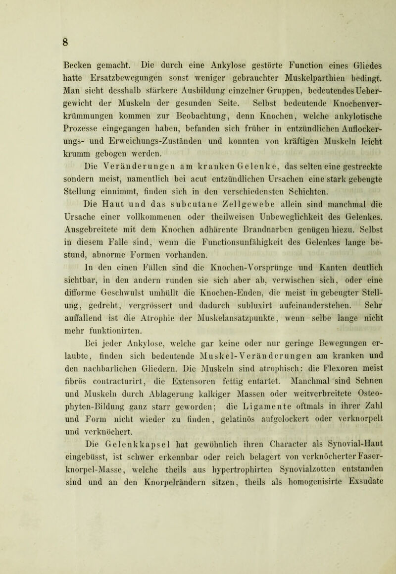Becken gemacht. Die durch eine Ankylose gestörte Function eines Gliedes hatte Ersatzbewegungen sonst weniger gebrauchter Muskelparthien bedingt. Man sieht desshalb stärkere Ausbildung einzelner Gruppen, bedeutendes Ueber- gewicht der Muskeln der gesunden Seite. Selbst bedeutende Knochenver- krümmungen kommen zur Beobachtung, denn Knochen, welche ankylotische Prozesse eingegangen haben, befanden sich früher in entzündlichen Auflocker- ungs- und Erweichungs-Zuständen und konnten von kräftigen Muskeln leicht krumm gebogen werden. Die Veränderungen am kranken Gelenke, das selten eine gestreckte sondern meist, namentlich bei acut entzündlichen Ursachen eine stark gebeugte Stellung einnimmt, finden sich in den verschiedensten Schichten. Die Haut und das subcutane Zellgewebe allein sind manchmal die Ursache einer vollkommenen oder theilweisen Unbeweglichkeit des Gelenkes. Ausgebreitete mit dem Knochen adhärente Brandnarben genügen hiezu. Selbst in diesem Falle sind, wenn die Functionsunfähigkeit des Gelenkes lange be- stund, abnorme Formen vorhanden. In den einen Fällen sind die Knochen-Vorsprünge und Kanten deutlich sichtbar, in den andern runden sie sich aber ab, verwischen sich, oder eine difforme Geschwulst umhüllt die Knochen-Enden, die meist in gebeugter Stell- ung, gedreht, vergrössert und dadurch subluxirt aufeinanderstehen. Sehr auffallend ist die Atrophie der Muskelansatzpunkte, wenn selbe lange nicht mehr funktionirten. Bei jeder Ankylose, welche gar keine oder nur geringe Bewegungen er- laubte, finden sich bedeutende Muskel-Veränderungen am kranken und den nachbarlichen Gliedern. Die Muskeln sind atrophisch: die Flexoren meist fibrös contracturirt, die Extensoren fettig entartet. Manchmal sind Sehnen und Muskeln durch Ablagerung kalkiger Massen oder weitverbreitete Osteo- phyten-Bildung ganz starr geworden; die Ligamente oftmals in ihrer Zahl und Form nicht wieder zu finden, gelatinös aufgelockert oder verknorpelt und verknöchert. Die Gelenkkapsel hat gewöhnlich ihren Character als Synovial-Haut eingebüsst, ist schwer erkennbar oder reich belagert von verknöcherter Faser- knorpel-Masse, welche theils aus liypertrophirten Synovialzotten entstanden sind und an den Knorpelrändern sitzen, theils als homogenisirte Exsudate
