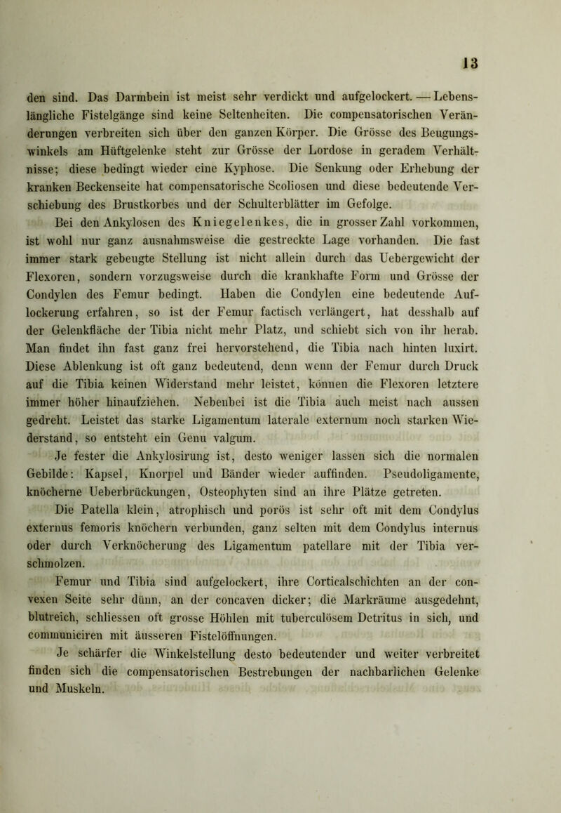 den sind. Das Darmbein ist meist sehr verdickt und aufgelockert. — Lebens- längliche Fistelgänge sind keine Seltenheiten. Die compensatorischen Verän- derungen verbreiten sich über den ganzen Körper. Die Grösse des Beugungs- winkels am Hüftgelenke steht zur Grösse der Lordose in geradem Verhält- nisse; diese bedingt wieder eine Kyphose. Die Senkung oder Erhebung der kranken Beckenseite hat compensatorische Scoliosen und diese bedeutende Ver- schiebung des Brustkorbes und der Schulterblätter im Gefolge. Bei den Ankylosen des Kniegelenkes, die in grosser Zahl Vorkommen, ist wohl nur ganz ausnahmsweise die gestreckte Lage vorhanden. Die fast immer stark gebeugte Stellung ist nicht allein durch das Uebergewicht der Flexoren, sondern vorzugsweise durch die krankhafte Form und Grösse der Condylen des Femur bedingt. Haben die Condylen eine bedeutende Auf- lockerung erfahren, so ist der Femur factisch verlängert, hat desshalb auf der Gelenkfläche der Tihia nicht mehr Platz, und schiebt sich von ihr herab. Man findet ihn fast ganz frei hervorstehend, die Tibia nach hinten luxirt. Diese Ablenkung ist oft ganz bedeutend, denn wenn der Femur durch Druck auf die Tibia keinen Widerstand mehr leistet, können die Flexoren letztere immer höher hinaufziehen. Nebenbei ist die Tibia auch meist nach aussen gedreht. Leistet das starke Ligamentum laterale externum noch starken Wie- derstand, so entsteht ein Genu valgum. Je fester die Ankylosirung ist, desto weniger lassen sich die normalen Gebilde: Kapsel, Knorpel und Bänder wieder auffinden. Pseudoligamente, knöcherne Ueberbriickungen, Osteophyten sind an ihre Plätze getreten. Die Patella klein, atrophisch und porös ist sehr oft mit dem Condylus externus femoris knöchern verbunden, ganz selten mit dem Condylus internus oder durch Verknöcherung des Ligamentum patellare mit der Tibia ver- schmolzen. Femur und Tibia sind aufgelockert, ihre Corticalschichten an der con- vexen Seite sehr dünn, an der concaven dicker; die Markräume ausgedehnt, blutreich, schliessen oft grosse Höhlen mit tuberculösem Detritus in sich, und communiciren mit äusseren Fistelöflimngen. Je schärfer die Winkelstellung desto bedeutender und weiter verbreitet finden sich die compensatorischen Bestrebungen der nachbarlichen Gelenke und Muskeln.