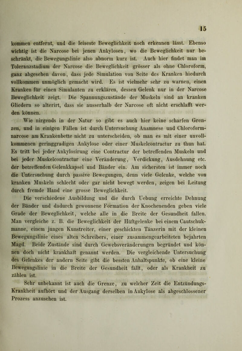 kommen entfernt, und die leiseste Beweglichkeit noch erkennen lässt. Ebenso wichtig ist die Narcose hei jenen Ankylosen, wo die Beweglichkeit nur be- schränkt, die Bewegungslinie also abnorm kurz ist. Auch hier findet man im Toleranzstadium der Narcose die Beweglichkeit grösser als ohne Chloroform, ganz abgesehen davon, dass jede Simulation von Seite des Kranken hiedurch vollkommen unmöglich gemacht wird. Es ist vielmehr sehr zu warnen, einen Kranken für einen Simulanten zu erklären, dessen Gelenk nur in der Narcose Beweglichkeit zeigt. Die Spannungszustände der Muskeln sind an kranken Gliedern so alterirt, dass sie ausserhalb der Narcose oft nicht erschlafft wer- den können. Wie nirgends in der Natur so gibt es auch hier keine scharfen Gren- zen, und in einigen Fällen ist durch Untersuchung Anamnese und Chloroform- narcose am Krankenbette nicht zu unterscheiden, ob man es mit einer unvoll- kommenen geringgradigen Ankylose oder einer Muskelcöntractur zu thun hat. Es tritt bei jeder Ankylosirung eine Contractur der betreffenden Muskeln und bei jeder Muskelcöntractur eine Veränderung, Verdickung, Ausdehnung etc. der betreffenden Gelenkkapsel und Bänder ein. Am sichersten ist immer noch die Untersuchung durch passive Bewegungen, denn viele Gelenke, welche von kranken Muskeln schlecht oder gar nicht bewegt werden, zeigen bei Leitung durch fremde Hand eine grosse Beweglichkeit. Die verschiedene Ausbildung und die durch Uebung erreichte Dehnung der Bänder und dadurch gewonnene Formation der Knochenenden geben viele Grade der Beweglichkeit, welche alle in die Breite der Gesundheit fallen. Man vergleiche z. B. die Beweglichkeit der Hüftgelenke bei einem Cautschuk- manne, einem jungen Kunstreiter, einer geschickten Tänzerin mit der kleinen Bewegungslinie eines alten Schreibers, einer zusammengearbeiteten bejahrten Magd. Beide Zustände sind durch Gewebsveränderungen begründet und kön- nen doch nicht krankhaft genannt werden. Die vergleichende Untersuchung des Gelenkes der andern Seite gibt die bessten Anhaltspunkte, ob eine kleine Bewegungslinie in die Breite der Gesundheit fällt, oder als Krankheit zu zählen ist. Sehr unbekannt ist auch die Grenze, zu welcher Zeit die Entzündungs- Krankheit aufhört und der Ausgang derselben in Ankylose als abgeschlossener Prozess anzusehen ist.
