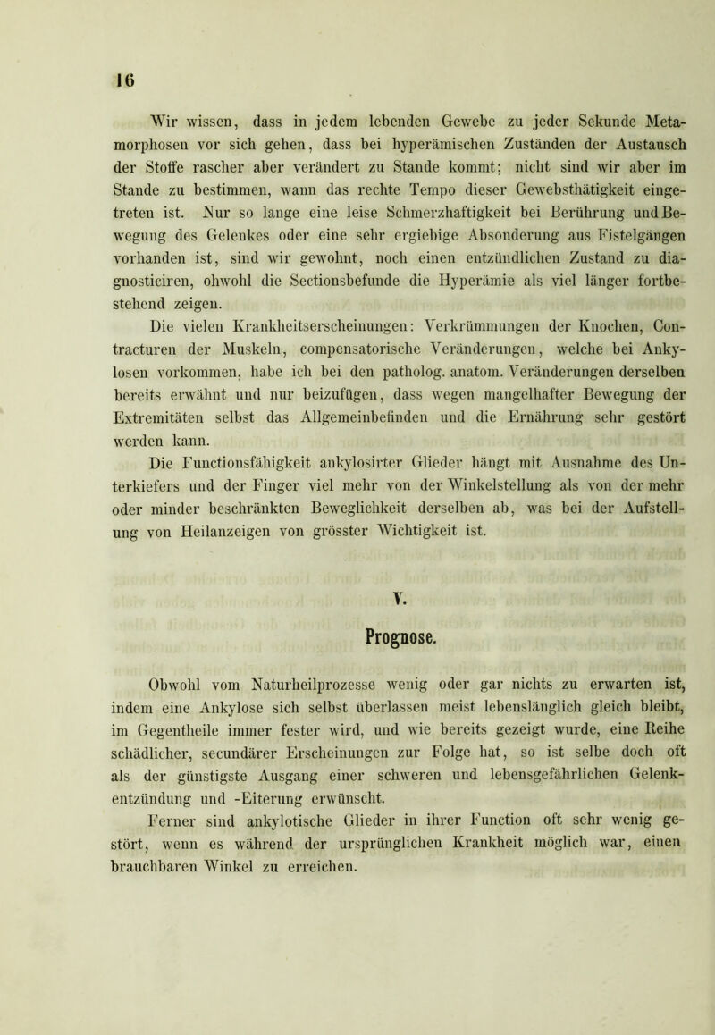 Wir wissen, dass in jedem lebenden Gewebe zu jeder Sekunde Meta- morphosen vor sich gehen, dass bei hyperämischen Zuständen der Austausch der Stoffe rascher aber verändert zu Stande kommt; nicht sind wir aber im Stande zu bestimmen, wann das rechte Tempo dieser Gewebsthätigkeit einge- treten ist. Nur so lange eine leise Schmerzhaftigkeit bei Berührung und Be- wegung des Gelenkes oder eine sehr ergiebige Absonderung aus Fistelgängen vorhanden ist, sind wir gewohnt, noch einen entzündlichen Zustand zu dia- gnosticiren, obwohl die Sectionsbefunde die Hyperämie als viel länger fortbe- stehend zeigen. Die vielen Krankheitserscheinungen: Verkrümmungen der Knochen, Con- tracturen der Muskeln, compensatorische Veränderungen, welche bei Anky- losen Vorkommen, habe ich bei den patholog. anatom. Veränderungen derselben bereits erwähnt und nur beizufügen, dass wegen mangelhafter Bewegung der Extremitäten selbst das Allgemeinbefinden und die Ernährung sehr gestört werden kann. Die Functionsfähigkeit ankylosirter Glieder hängt mit Ausnahme des Un- terkiefers und der Finger viel mehr von der Winkelstellung als von der mehr oder minder beschränkten Beweglichkeit derselben ab, was bei der Aufstell- ung von Heilanzeigen von grösster Wichtigkeit ist. V. Prognose. Obwohl vom Naturheilprozesse wenig oder gar nichts zu erwarten ist, indem eine Ankylose sich selbst überlassen meist lebenslänglich gleich bleibt, im Gegentheile immer fester wird, und wie bereits gezeigt wurde, eine Reihe schädlicher, secundärer Erscheinungen zur Folge hat, so ist selbe doch oft als der günstigste Ausgang einer schweren und lebensgefährlichen Gelenk- entzündung und -Eiterung erwünscht. Ferner sind ankylotische Glieder in ihrer Function oft sehr wenig ge- stört, wenn es während der ursprünglichen Krankheit möglich war, einen brauchbaren Winkel zu erreichen.