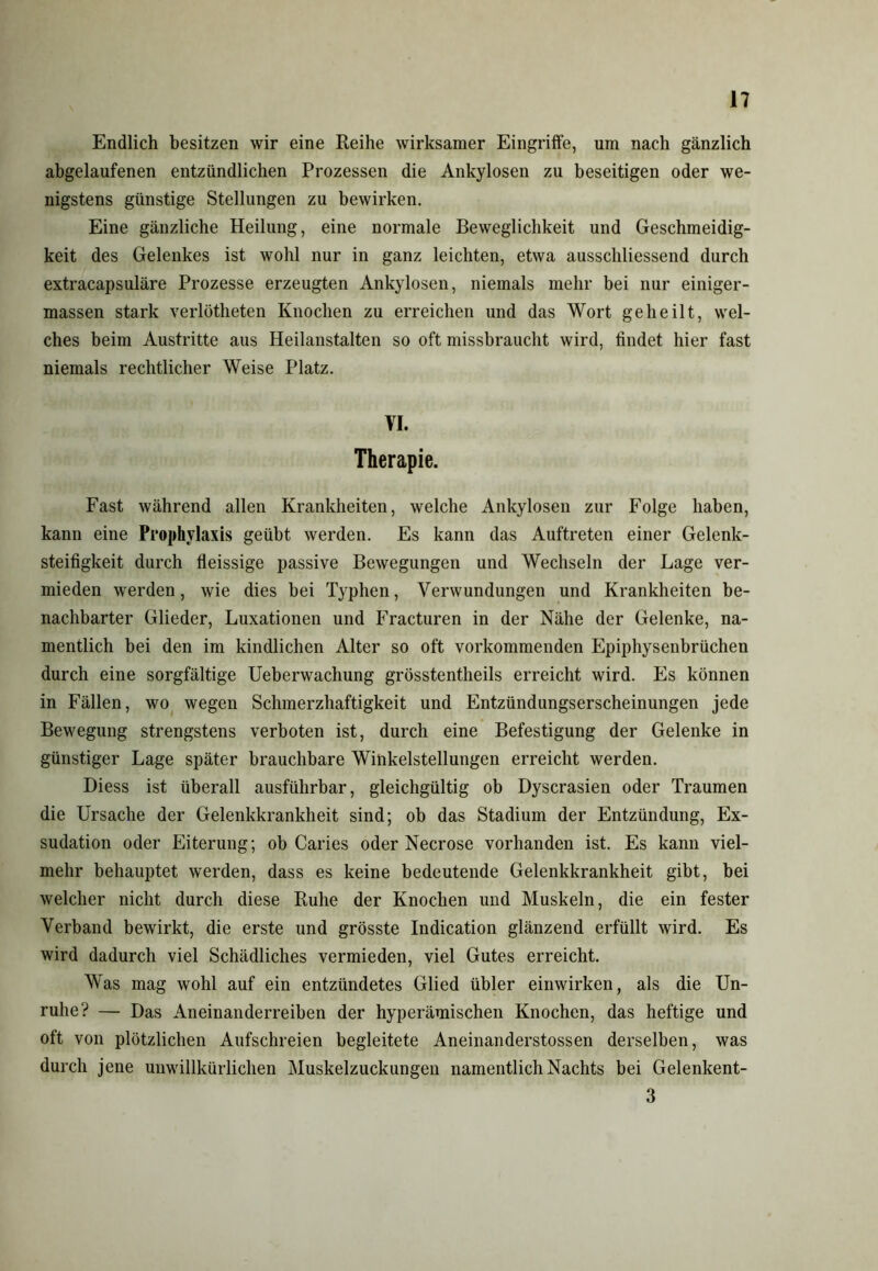 Endlich besitzen wir eine Reihe wirksamer Eingriffe, um nach gänzlich abgelaufenen entzündlichen Prozessen die Ankylosen zu beseitigen oder we- nigstens günstige Stellungen zu bewirken. Eine gänzliche Heilung, eine normale Beweglichkeit und Geschmeidig- keit des Gelenkes ist wohl nur in ganz leichten, etwa ausschliessend durch extracapsuläre Prozesse erzeugten Ankylosen, niemals mehr bei nur einiger- massen stark verlötheten Knochen zu erreichen und das Wort geheilt, wel- ches beim Austritte aus Heilanstalten so oft missbraucht wird, findet hier fast niemals rechtlicher Weise Platz. VI. Therapie. Fast während allen Krankheiten, welche Ankylosen zur Folge haben, kann eine Prophylaxis geübt werden. Es kann das Auftreten einer Gelenk- steifigkeit durch fleissige passive Bewegungen und Wechseln der Lage ver- mieden werden, wie dies bei Typhen, Verwundungen und Krankheiten be- nachbarter Glieder, Luxationen und Fracturen in der Nähe der Gelenke, na- mentlich bei den im kindlichen Alter so oft vorkommenden Epiphysenbrüchen durch eine sorgfältige Ueberwachung grösstentheils erreicht wird. Es können in Fällen, wo wegen Schmerzhaftigkeit und Entzündungserscheinungen jede Bewegung strengstens verboten ist, durch eine Befestigung der Gelenke in günstiger Lage später brauchbare Winkelstelluugen erreicht werden. Diess ist überall ausführbar, gleichgültig ob Dyscrasien oder Traumen die Ursache der Gelenkkrankheit sind; ob das Stadium der Entzündung, Ex- sudation oder Eiterung; ob Caries oder Necrose vorhanden ist. Es kann viel- mehr behauptet werden, dass es keine bedeutende Gelenkkrankheit gibt, bei welcher nicht durch diese Ruhe der Knochen und Muskeln, die ein fester Verband bewirkt, die erste und grösste Indication glänzend erfüllt wird. Es wird dadurch viel Schädliches vermieden, viel Gutes erreicht. Was mag wohl auf ein entzündetes Glied übler einwirken, als die Un- ruhe? — Das Aneinanderreiben der hyperämischen Knochen, das heftige und oft von plötzlichen Aufschreien begleitete Aneinanderstossen derselben, was durch jene unwillkürlichen Muskelzuckungen namentlich Nachts bei Gelenkent- 3