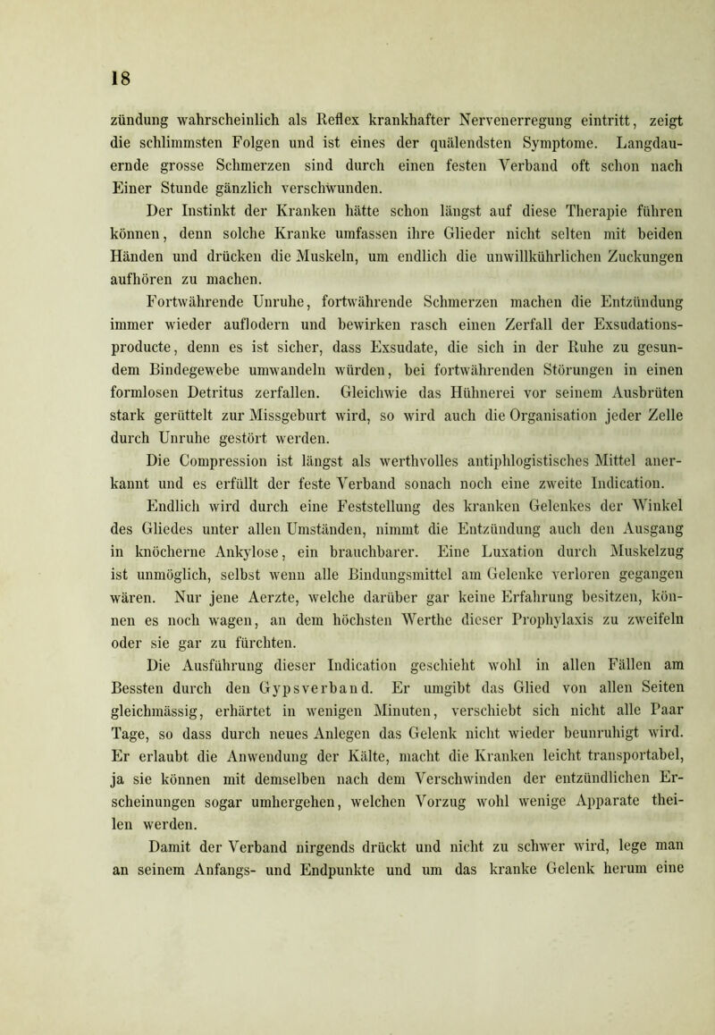 Zündung wahrscheinlich als Reflex krankhafter Nervenerregung eintritt, zeigt die schlimmsten Folgen und ist eines der quälendsten Symptome. Langdau- ernde grosse Schmerzen sind durch einen festen Verband oft schon nach Einer Stunde gänzlich verschwunden. Der Instinkt der Kranken hätte schon längst auf diese Therapie führen können, denn solche Kranke umfassen ihre Glieder nicht selten mit beiden Händen und drücken die Muskeln, um endlich die unwillkürlichen Zuckungen aufhören zu machen. Fortwährende Unruhe, fortwährende Schmerzen machen die Entzündung immer wieder auflodern und bewirken rasch einen Zerfall der Exsudations- producte, denn es ist sicher, dass Exsudate, die sich in der Ruhe zu gesun- dem Bindegewebe umwandeln würden, hei fortwährenden Störungen in einen formlosen Detritus zerfallen. Gleichwie das Hühnerei vor seinem Ausbrüten stark gerüttelt zur Missgeburt wird, so wird auch die Organisation jeder Zelle durch Unruhe gestört werden. Die Compression ist längst als werthvolles antiphlogistisches Mittel aner- kannt und es erfüllt der feste Verband sonach noch eine zweite Indication. Endlich wird durch eine Feststellung des kranken Gelenkes der Winkel des Gliedes unter allen Umständen, nimmt die Entzündung auch den Ausgang in knöcherne Ankylose, ein brauchbarer. Eine Luxation durch Muskelzug ist unmöglich, selbst wenn alle Bindungsmittel am Gelenke verloren gegangen wären. Nur jene Aerzte, welche darüber gar keine Erfahrung besitzen, kön- nen es noch wagen, an dem höchsten Werthe dieser Prophylaxis zu zweifeln oder sie gar zu fürchten. Die Ausführung dieser Indication geschieht wohl in allen Fällen am Bessten durch den Gypsverband. Er umgibt das Glied von allen Seiten gleiclnnässig, erhärtet in wenigen Minuten, verschiebt sich nicht alle Paar Tage, so dass durch neues Anlegen das Gelenk nicht wieder beunruhigt wird. Er erlaubt die Anwendung der Kälte, macht die Kranken leicht transportabel, ja sie können mit demselben nach dem Verschwinden der entzündlichen Er- scheinungen sogar umhergehen, welchen Vorzug wohl wenige Apparate thei- len werden. Damit der Verband nirgends drückt und nicht zu schwer wird, lege man an seinem Anfangs- und Endpunkte und um das kranke Gelenk herum eine