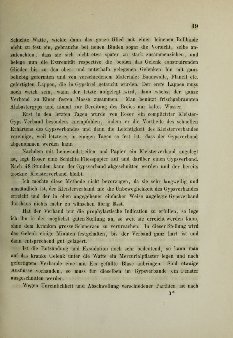 Schichte Watte, wickle dann das ganze Glied mit einer leinenen Rollbinde nicht zu fest ein, gebrauche bei neuen Binden sogar die Vorsicht, selbe an- zufeuchten, dass sie sich nicht etwa später zu stark zusammenziehen, und belege nun die Extremität respective die beiden das Gelenk construirenden Glieder bis zu den ober- und unterhalb gelegenen Gelenken hin mit ganz beliebig geformten und von verschiedenem Materiale: Baumwolle, Flanell etc. gefertigten Lappen, die in Gypsbrei getaucht wurden. Der erste Lappen muss noch weich sein, wann der letzte aufgelegt wird, dann wächst der ganze Verband zu Einer festen Masse zusammen. Man benützt frischgebrannten Alabastergyps und nimmt zur Bereitung des Breies nur kaltes Wasser. Erst in den letzten Tagen wurde von Roser ein complicirter Kleister- Gyps-Verband besonders anempfohlen, indem er die Vortheile des schnellen Erhärtens des Gypsverbandes und dann die Leichtigkeit des Kleisterverbandes vereinige, weil letzterer in einigen Tagen so fest ist, dass der Gypsverband abgenommen werden kann Nachdem mit Leinwandstreifen und Papier ein Kleisterverband angelegt ist, legt Roser eine Schichte Fliesspapier auf und darüber einen Gypsverband. Nach 48 Stunden kann der Gypsverband abgesclmitten werden und der bereits trockne Kleisterverband bleibt. Ich möchte diese Methode nicht bevorzugen, da sie sehr langweilig und umständlich ist, der Kleisterverband nie die Unbeweglichkeit des Gypsverbandes erreicht und der in oben angegebener einfacher Weise angelegte Gypsverband durchaus nichts mehr zu wünschen übrig lässt. Hat der Verband nur die prophylactische Indication zu erfüllen, so lege ich ihn in der möglichst guten Stellung an, so weit sie erreicht werden kann, ohne dem Kranken grosse Schmerzen zu verursachen. In dieser Stellung wird das Gelenk einige Minuten festgehalten, bis der Verband ganz hart ist und dann entsprechend gut gelagert. Ist die Entzündung und Exsudation noch sehr bedeutend, so kann man auf das kranke Gelenk unter die Watte ein Mercurialpflaster legen und nach gefertigtem Verbände eine mit Eis gefüllte Blase anbringen. Sind etwaige Ausflüsse vorhanden, so muss für dieselben im Gypsverbande ein Fenster ausgeschnitten werden. Wegen Unreinlichkeit und Abschwellung verschiedener Parthien ist nach 3 *