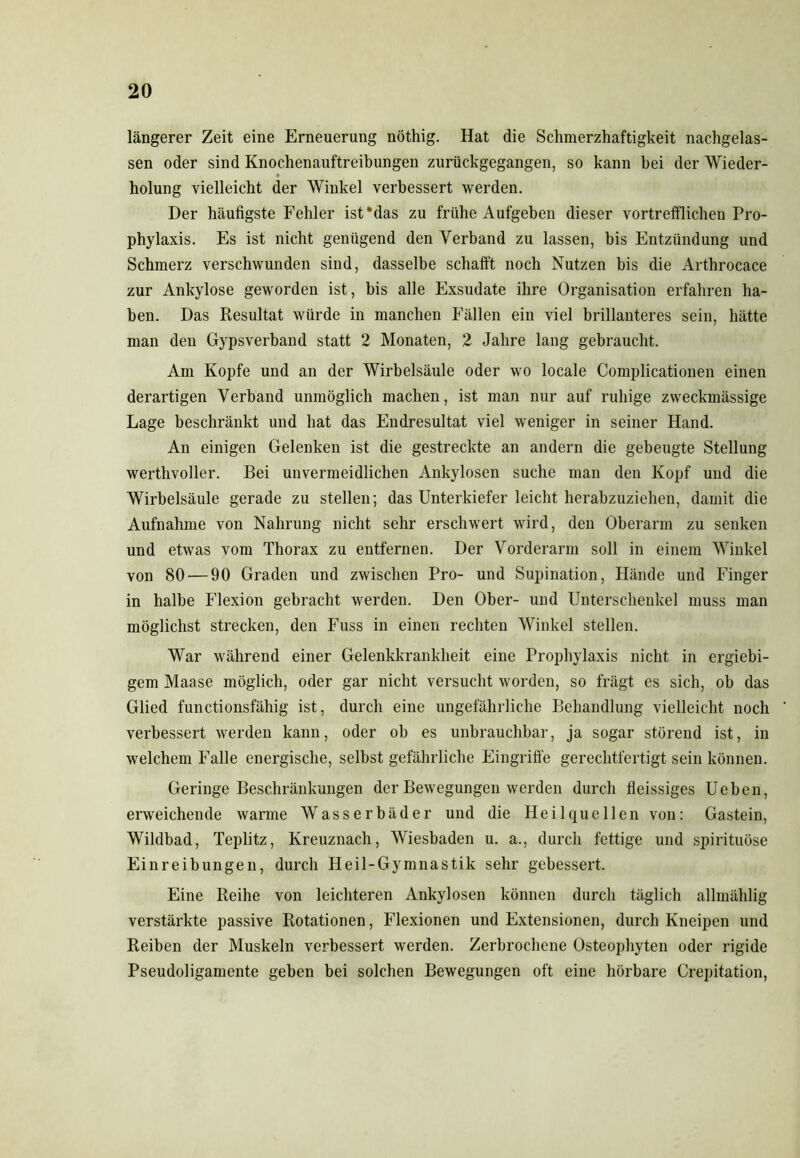 längerer Zeit eine Erneuerung nöthig. Hat die Schmerzhaftigkeit nachgelas- sen oder sind Knochenauftreibungen zurückgegangen, so kann bei der Wieder- holung vielleicht der Winkel verbessert werden. Der häufigste Fehler ist’das zu frühe Aufgehen dieser vortrefflichen Pro- phylaxis. Es ist nicht genügend den Verband zu lassen, bis Entzündung und Schmerz verschwunden sind, dasselbe schafft noch Nutzen bis die Arthrocace zur Ankylose geworden ist, bis alle Exsudate ihre Organisation erfahren ha- ben. Das Resultat würde in manchen Fällen ein viel brillanteres sein, hätte man den Gypsverband statt 2 Monaten, 2 Jahre lang gebraucht. Am Kopfe und an der Wirbelsäule oder wo locale Complicationen einen derartigen Verband unmöglich machen, ist man nur auf ruhige zweckmässige Lage beschränkt und hat das Endresultat viel weniger in seiner Hand. An einigen Gelenken ist die gestreckte an andern die gebeugte Stellung werthvoller. Bei unvermeidlichen Ankylosen suche man den Kopf und die Wirbelsäule gerade zu stellen; das Unterkiefer leicht herabzuziehen, damit die Aufnahme von Nahrung nicht sehr erschwert wird, den Oberarm zu senken und etwas vom Thorax zu entfernen. Der Vorderarm soll in einem Winkel von 80'—90 Graden und zwischen Pro- und Supination, Hände und Finger in halbe Flexion gebracht werden. Den Ober- und Unterschenkel muss man möglichst strecken, den Fuss in einen rechten Winkel stellen. War während einer Gelenkkrankheit eine Prophylaxis nicht in ergiebi- gem Maase möglich, oder gar nicht versucht worden, so frägt es sich, ob das Glied functionsfähig ist, durch eine ungefährliche Behandlung vielleicht noch verbessert werden kann, oder ob es unbrauchbar, ja sogar störend ist, in welchem Falle energische, selbst gefährliche Eingriffe gerechtfertigt sein können. Geringe Beschränkungen der Bewegungen werden durch fleissiges Ueben, erweichende warme Wasserbäder und die Heilquellen von: Gastein, Wildbad, Teplitz, Kreuznach, Wiesbaden u. a., durch fettige und spirituöse Einreibungen, durch Heil-Gymnastik sehr gebessert. Eine Reihe von leichteren Ankylosen können durch täglich allmählig verstärkte passive Rotationen, Flexionen und Extensionen, durch Kneipen und Reiben der Muskeln verbessert werden. Zerbrochene Osteophyten oder rigide Pseudoligamente geben bei solchen Bewegungen oft eine hörbare Crepitation,