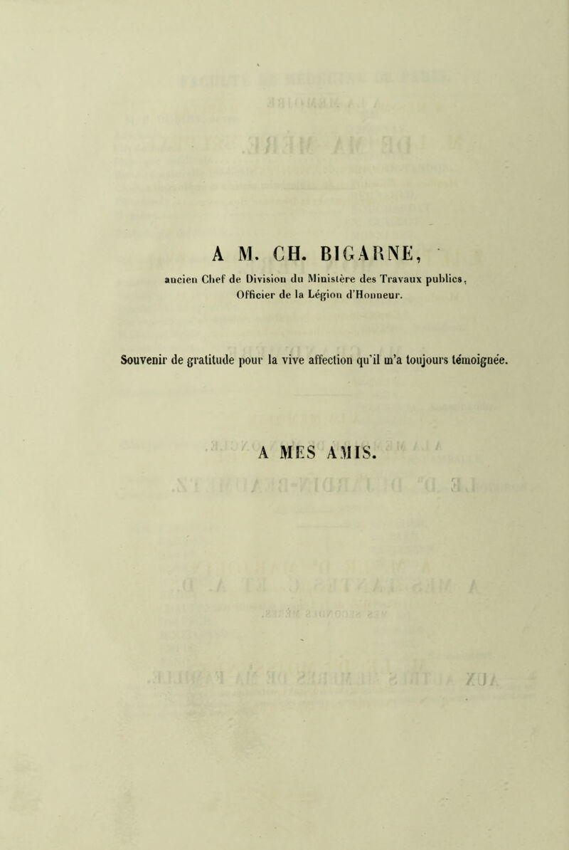 A M. CH. BIGAUNE, ancien Chef de Division du Ministère des Travaux publics, Officier de la Légion d’Honneur. Souvenir de gratitude pour la vive affection qu’il m’a toujours témoignée. A MES AMIS.