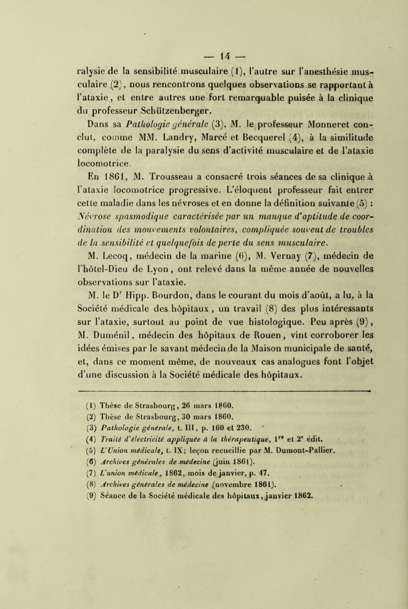 — 14 — ralysie de la sensibilité musculaire (1), l’autre sur l’anesthésie mus- culaire (2), nous rencontrons quelques observations se rapportant à l’ataxie, et entre autres une fort remarquable puisée à la clinique du professeur Schützenberger. Dans sa Pathologie générale (3), M. le professeur Monneret con- clut, comme MM. Landry, Marcé et Becquerel (4), à la similitude complète de la paralysie du sens d’activité musculaire et de l’ataxie locomotrice. En 1861, M. Trousseau a consacré trois séances de sa clinique à l’ataxie locomotrice progressive. L’éloquent professeur fait entrer cette maladie dans les névroses et en donne la définition suivante (5) ; Névrose spasmodique caractérisée par un manque d’aptitude de coor~ dination des mouvements volontaires, compliquée souvent de troubles de la sensibilité et quelquefois de perte du sens musculaire. M. Lecoq, médecin de la marine (6), M. Vernay (7), médecin de l’hôtel-Dieu de Lyon, ont relevé dans la même année de nouvelles observations sur l’ataxie. M. le Hipp. Bourdon, dans le courant du mois d’août, a lu, à la Société médicale des hôpitaux , un travail (8) des plus intéressants sur l’ataxie, surtout au point de vue histologique. Peu après (9), M. Duménil, médecin des hôpitaux de Rouen, vint corroborer les idées émises par le savant médecin de la Maison municipale de santé, et, dans ce moment même, de nouveaux cas analogues font l’objet d’une discussion à la Société médicale des hôpitaux. (1) Thèse de Strasbourg, 26 mars 1860. (2) Thèse de Strasbourg, 30 mars 1860. (3) Pathologie générale, t. III, p. 160 et 230. (4) Tra ité d'électricité appliquée à la thérapeutique, 1^* et 2* édit. (5) L'Union médicale, t. IX; leçon recueillie par M. Dumont-Pallier. (6) /irchives générales de médecine (juin 1861). (7) L’union médicale, 1862, mois de janvier, p. 47. (8) ydrchives générales de médecine ((novembre 1861).