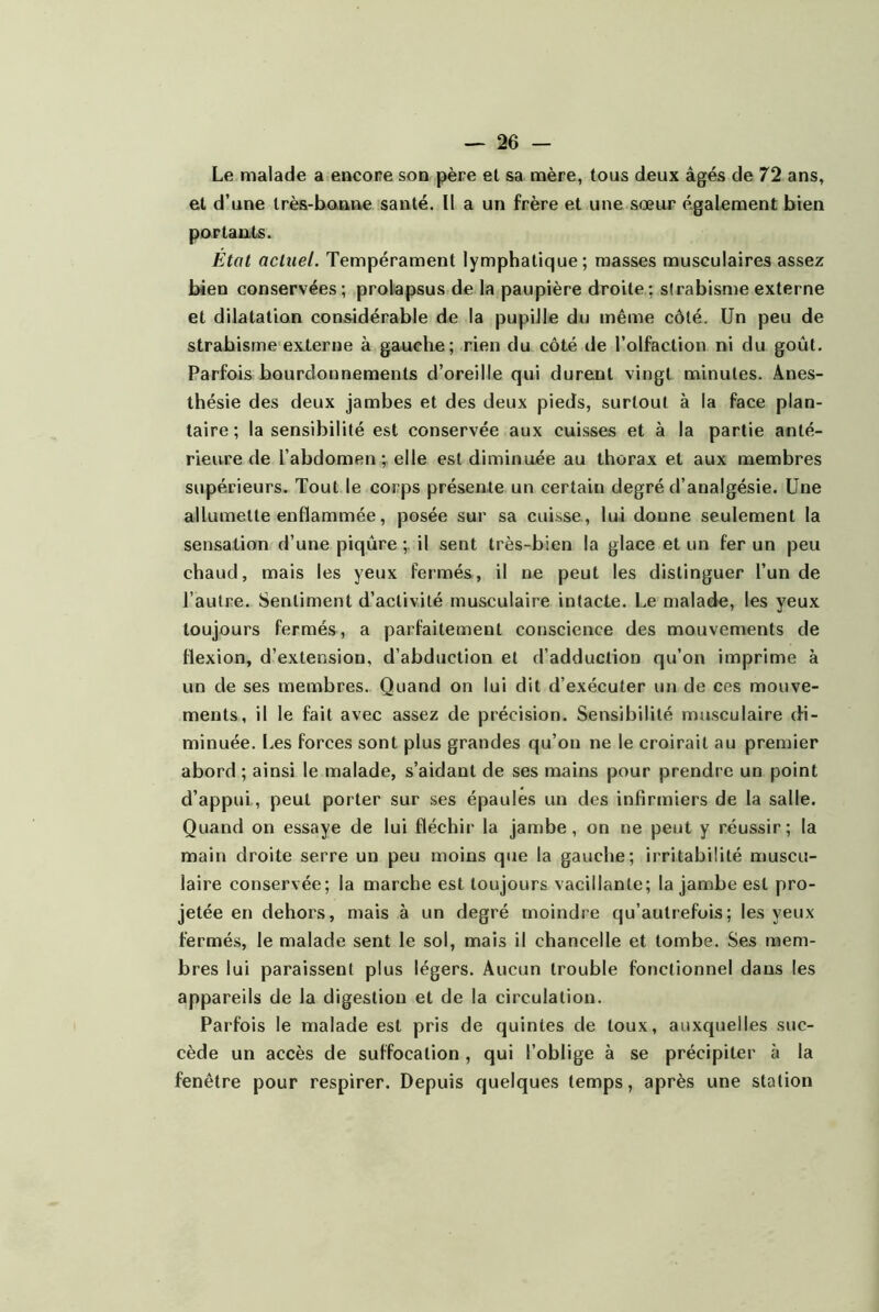 Le malade a encone son père et sa mère, tous deux âgés de 72 ans, et d’une très-banne santé. Il a un frère et une sœur également bien portants. État actuel. Tempérament lymphatique; masses musculaires assez bien conservées; prolapsus de la paupière droite; strabisme externe et dilatation considérable de la pupille du même côté. Un peu de strabisme'externe à gauche; rien du côté de l’olfaction ni du goût. Parfois bourdonnements d’oreille qui durent vingt minutes. Anes- thésie des deux jambes et des deux pieds, surtout à la face plan- taire ; la sensibilité est conservée aux cuisses et à la partie anté- rieure de l’abdomen V elle est diminuée au thorax et aux membres supérieurs. Tout le corps présente un certain degré d’analgésie. Une allumette enflammée, posée sur sa cuisse, lui donne seulement la sensation d’une piqûre ;. il sent très-bien la glace et un fer un peu chaud, mais les yeux fermés, il ne peut les distinguer l’un de l’autre. Sentiment d’activité musculaire intacte. Le malade, les yeux toujours fermés, a parfaitement conscience des mouvements de flexion, d’extension, d’abduction et d’adduction qu’on imprime à un de ses membres. Quand on lui dit d’exécuter un de ces mouve- ments, il le fait avec assez de précision. Sensibilité musculaire di- minuée. Les forces sont plus grandes qu’on ne le croirait au premier abord ; ainsi le malade, s’aidant de ses mains pour prendre un point d’appui, peut porter sur ses épaules un des infirmiers de la salle. Quand on essaye de lui fléchir la jambe, on ne peut y réussir; la main droite serre un peu moins que la gauche; irritabilité muscu- laire conservée; la marche est toujours vacillante; la jambe est pro- jetée en dehors, mais à un degré moindre qu’autrefois; les yeux fermés, le malade sent le sol, mais il chancelle et tombe. Ses mem- bres lui paraissent plus légers. Aucun trouble fonctionnel dans les appareils de la digestion et de la circulation. Parfois le malade est pris de quintes de toux, auxquelles suc- cède un accès de suffocation , qui l’oblige à se précipiter à la fenêtre pour respirer. Depuis quelques temps, après une station