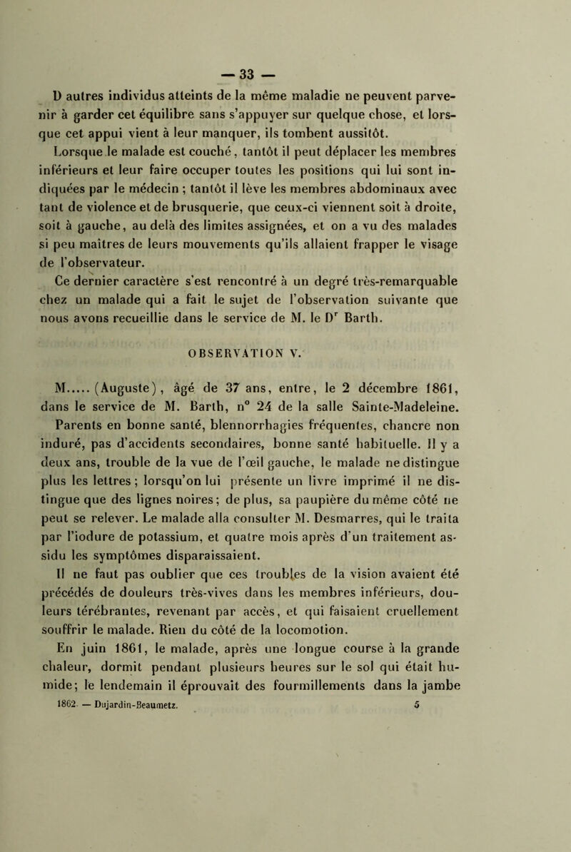 D autres individus atteints de la même maladie ne peuvent parve- nir à garder cet équilibre sans s’appuyer sur quelque chose, et lors- que cet appui vient à leur manquer, ils tombent aussitôt. Lorsque le malade est couché, tantôt il peut déplacer les membres inférieurs et leur faire occuper toutes les positions qui lui sont in- diquées par le médecin ; tantôt il lève les membres abdominaux avec tant de violence et de brusquerie, que ceux-ci viennent soit à droite, soit à gauche, au delà des limites assignées, et on a vu des malades si peu maîtres de leurs mouvements qu’ils allaient frapper le visage de l’observateur. Ce dernier caractère s’est rencontré à un degré très-remarquable chez un malade qui a fait le sujet de l’observation suivante que nous avons recueillie dans le service de M. le Barth. OBSERVATION V. M (Auguste), âgé de 37 ans, entre, le 2 décembre 1861, dans le service de M. Barth, n° 24 de la salle Sainte-Madeleine. Parents en bonne santé, blennorrhagies fréquentes, chancre non induré, pas d’accidents secondaires, bonne santé habituelle. 11 y a deux ans, trouble de la vue de l’œil gauche, le malade ne distingue plus les lettres; lorsqu’on lui présente un livre imprimé il ne dis- tingue que des lignes noires; de plus, sa paupière du même côté ne peut se relever. Le malade alla consulter M. Desmarres, qui le traita par l’iodure de potassium, et quatre mois après d’un traitement as- sidu les symptômes disparaissaient. Il ne faut pas oublier que ces Iroubfes de la vision avalent été précédés de douleurs très-vives dans les membres inférieurs, dou- leurs térébrantes, revenant par accès, et qui faisaient cruellement souffrir le malade. Rien du côté de la locomotion. En juin 1861, le malade, après une longue course à la grande chaleur, dormit pendant plusieurs heures sur le sol qui était hu- mide; le lendemain il éprouvait des fourmillements dans la jambe 18C2 — Dujardin-Beaumetz, 5