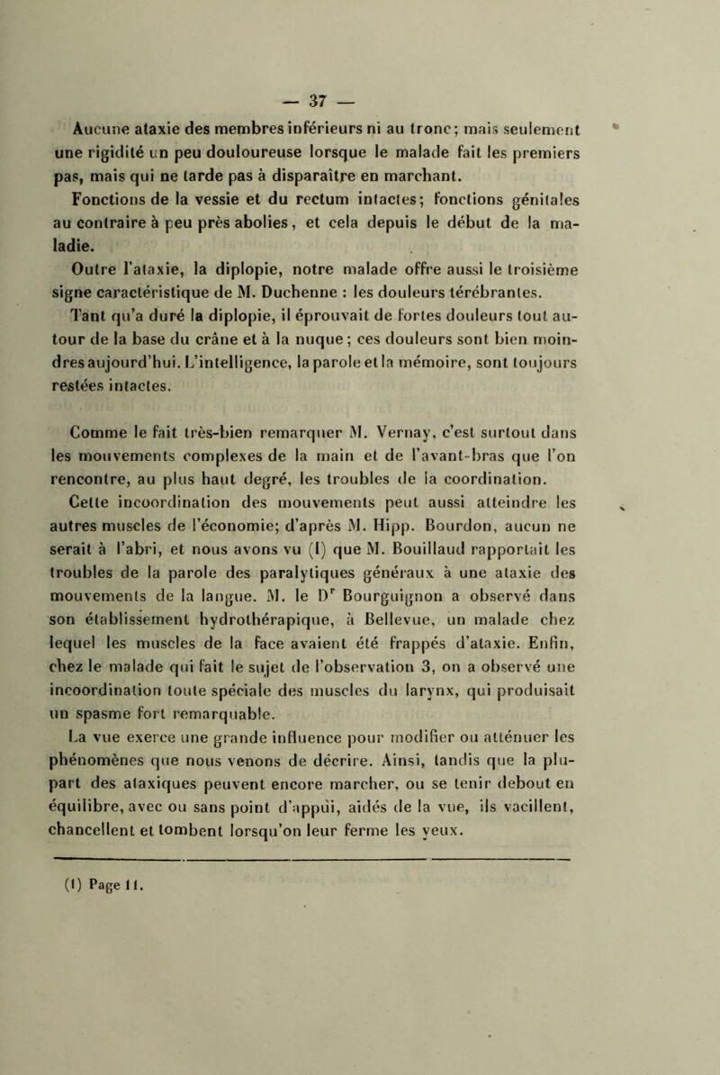 — 37 — Aucune ataxie des membres inférieurs ni au tronc; mais seulement une rigidité un peu douloureuse lorsque le malade fait les premiers pas, mais qui ne tarde pas à disparaître en marchant. Fonctions de la vessie et du rectum intactes; fonctions génitales au contraire à peu près abolies, et cela depuis le début de la ma- ladie. Outre l’ataxie, la diplopie, notre malade offre aussi le troisième signe caractéristique de M. Duchenne : les douleurs térébrantes. Tant qu’a duré la diplopie, il éprouvait de fortes douleurs tout au- tour de la base du crâne et à la nuque ; ces douleurs sont bien nioin- dres aujourd’hui. L’intelligence, la parole et la mémoire, sont toujours restées intactes. Comme le fait très-bien remarquer M. Vernay, c’est surtout dans les mouvements complexes de la main et de l’avant-bras que l’on rencontre, au plus haut degré, les troubles de la coordination. Cette incoordination des mouvements peut aussi atteindre les autres muscles de l’économie; d’après M. Hipp. Bourdon, aucun ne serait à l’abri, et nous avons vu (1) que M. Bouillaud rapportait les troubles de la parole des paralytiques généraux à une ataxie des mouvements de la langue. M. le D’’ Bourguignon a observé dans son établissement hydrothérapique, à Bellevue, un malade chez lequel les muscles de la face avaient été frappés d’ataxie. Enfin, chez le malade qui fait le sujet de l’observation 3, on a observé une incoordination toute spéciale des muscles du larynx, qui produisait un spasme fort remarquable. La vue exerce une grande influence pour modifier ou atténuer les phénomènes que nous venons de décrire. Ainsi, tandis que la plu- part des ataxiques peuvent encore marcher, ou se tenir debout en équilibre, avec ou sans point d’appiîi, aidés de la vue, ils vacillent, chancellent et tombent lorsqu’on leur ferme les yeux.