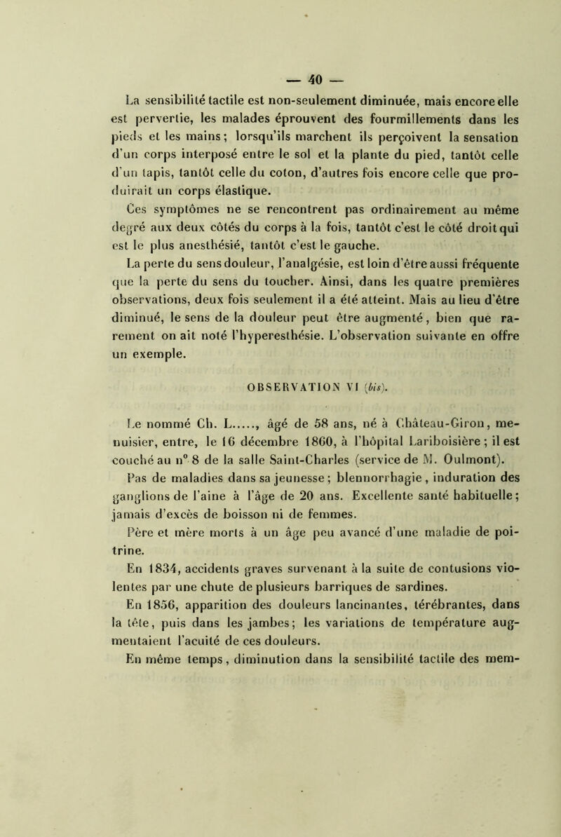 La sensibilité tactile est non-seulement diminuée, mais encore elle est pervertie, les malades éprouvent des fourmillements dans les pieds et les mains; lorsqu’ils marchent ils perçoivent la sensation d’un corps interposé entre le sol et la plante du pied, tantôt celle d’un tapis, tantôt celle du coton, d’autres fois encore celle que pro- duirait un corps élastique. Ces symptômes ne se rencontrent pas ordinairement au même degré aux deux côtés du corps à la fois, tantôt c’est le côté droit qui est le plus anesthésié, tantôt c’est le gauche. La perte du sens douleur, l’analgésie, est loin d’être aussi fréquente que la perte du sens du toucher. Ainsi, dans les quatre premières observations, deux fois seulement il a été atteint. Mais au lieu d’être diminué, le sens de la douleur peut être augmenté, bien que ra- rement on ait noté l’hyperesthésie. L’observation suivante en offre un exemple. OBSERVATION VI [Ois). Le nommé Ch. L âgé de 58 ans, né à Château-Giron, me- nuisier, entre, le 16 décembre 1860, à l’hôpital Lariboisière; il est couché au n° 8 de la salle Saint-Charles (service de M. Oulmont). Pas de maladies dans sa jeunesse ; blennorrhagie, induration des ganglions de l’aine à l’âge de 20 ans. Excellente santé habituelle; jamais d’excès de boisson ni de femmes. Père et mère morts à un âge peu avancé d’une maladie de poi- trine. En 1834, accidents graves survenant à la suite de contusions vio- lentes par une chute de plusieurs barriques de sardines. En 1856, apparition des douleurs lancinantes, térébrantes, dans la tête, puis dans les jambes; les variations de température aug- mentaient l’acuité de ces douleurs. En même temps, diminution dans la sensibilité tactile des mem-
