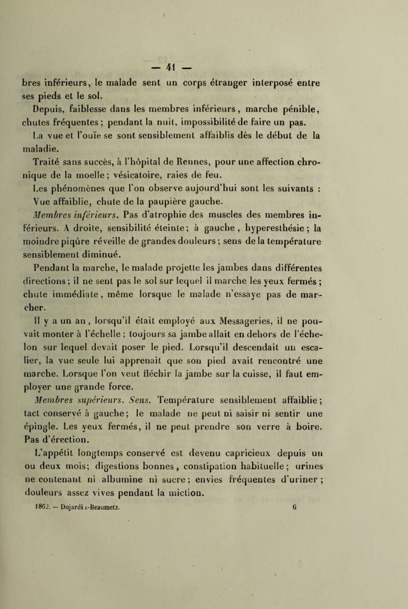 bres inférieurs, le malade sent un corps étranger interposé entre ses pieds et le sol. Depuis, faiblesse dans les membres inférieurs, marche pénible, chutes fréquentes; pendant la nuit, impossibilité de faire un pas. La vue et l’ouïe se sont sensiblement affaiblis dès le début de la maladie. Traité sans succès, à l’hôpital de Rennes, pour une affection chro- nique de la moelle; vésicatoire, raies de feu. Les phénomènes que l’on observe aujourd’hui sont les suivants : Vue affaiblie, chute de la paupière gauche. Membres inférieurs. Pas d’atrophie des muscles des membres in- férieurs. Adroite, sensibilité éteinte; à gauche, hyperesthésie; la moindre piqûre réveille de grandes douleurs; sens de la température sensiblement diminué. Pendant la marche, le malade projette les jambes dans différentes directions ; il ne sent pas le sol sur lequel il marche les yeux fermés ; chute immédiate, même lorsque le malade n’essaye pas de mar- cher. Il y a un an, lorsqu’il était employé aux Messageries, il ne pou- vait monter à l’échelle ; toujours sa jambe allait en dehors de l’éche- lon sur lequel devait poser le pied. Lorsqu’il descendait un esca- lier, la vue seule lui apprenait que sou pied avait rencontré une marche. Lorsque l’on veut fléchir la jambe sur la cuisse, il faut em- ployer une grande force. Membres supérieurs. Sens. Température sensiblement affaiblie ; tact conservé à gauche; le malade ne peut ni saisir ni sentir une épingle. Les yeux fermés, il ne peut prendre son verre à boire. Pas d’érection. L’appétit longtemps conservé est devenu capricieux depuis un ou deux mois; digestions bonnes, constipation habituelle; urines ne contenant ni albumine ni sucre; envies fréquentes d’uriner; douleurs assez vives pendant la miction.