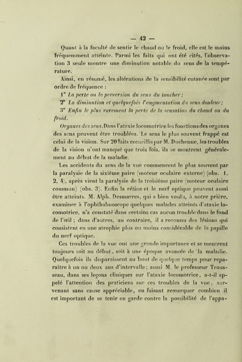 QuatJl à la faculté de sentir le chaud ou !e froid, elle est le moins fréquemment atteinte. Parmi les faits qui ont été cités, l’observa- tion 3 seule montre une diminution notable du sens de la tempé- rature. Ainsi, en résumé, les altérations de la sensibilité cutanée sont par ordre de fréquence : 1® La perte on la perversion du sens du toucher; 2® La diminution et quelquefois l*augmentation du sens douleur; 3“ Enfin le plus rarement la perte de la sensation du chaud ou du froid. Organes des sens. Dans l’at.^xie locomotrice les fonctions des organes des sens peuvent être troublées. I.e sens le plus souvent frappé est celui de la vision. Sur 20 faits recueillis par M. Duchenne, les troubles de la vision n’ont manqué que trois fois, ils se montrent générale- ment au début de la maladie. Les accidents du sens de la vue commencent le plus souvent par la paralysie de la sixième paire (moteur oculaire externe) (obs. 1, 2, 4), après vient la paralysie de la troisième paire (moteur oculaire commun) (obs. 3). Enfin la rétine et le nerf optique peuvent aussi être atteints. M. .\lph. Desmarres, qui a bien voulu, à notre prière, examiner à l’ophthalmoscope quelques malades atteints d’ataxie lo- comotrice, n’a constaté dans certains cas aucun trouble dans le fond de l’œil ; dans d’autres, au contraire, il a reconnu des lésions qui consistent en une atrophie plus ou moins considérable de la papille du nerf optique. Ces troubles de la vue ont une grande importance et se montrent toujours soit au début, soit à une époque avancée de la maladie. Quelquefois ils disparaissent au bout de quelque temps pour repa- raître à un ou deux ans d’intervalle; aussi M. le professeur Trous- seau, dans ses leçons cliniques sur l’ataxie locomotrice, a-t-il ap- pelé l’attention des praticiens sur ces troubles de la vue, sur- venant sans cause appréciable, en faisant remarquer combien il est important de se tenir en garde contre la possibilité de l’appa-