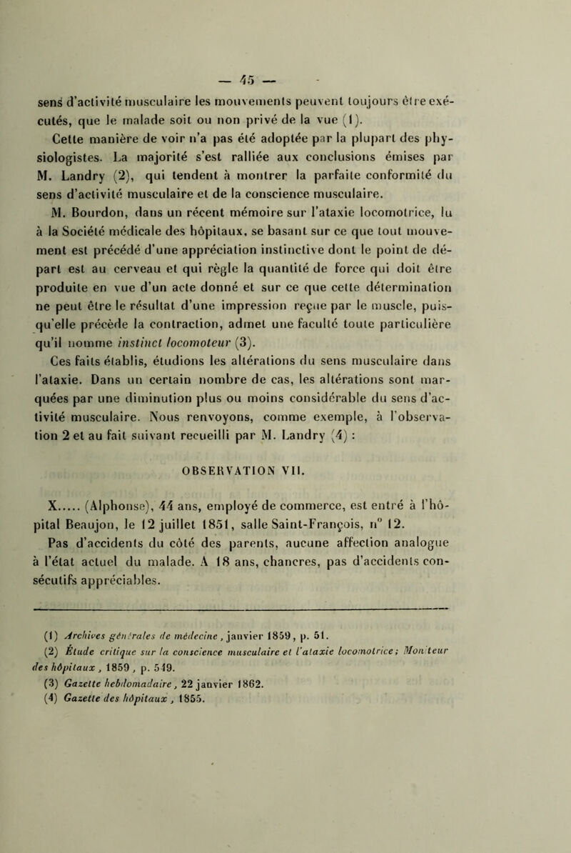 sens d’aclivilé musculaire les mouvements peuvent toujours être exé- cutés, que le malade soit ou non privé de la vue (1). Cette manière de voir n’a pas été adoptée par la plupart des phy- siologistes. La majorité s’est ralliée aux conclusions émises par M. Landry (2), qui tendent à montrer la parfaite conformité du sens d’activité musculaire et de la conscience musculaire. M. Bourdon, dans un récent mémoire sur l’ataxie locomotrice, lu à la Société médicale des hôpitaux, se basant sur ce que tout u)ouve- ment est précédé d’une appréciation instinctive dont le point de dé- part est au cerveau et qui règle la quantité de force qui doit être produite en vue d’un acte donné et sur ce que cette détermination ne peut être le résultat d’une impression reçue par le muscle, puis- qu’elle précède la contraction, admet une faculté toute particulière qu’il nomme instinct locomoteur (3). Ces faits établis, étudions les altérations du sens musculaire dans l’ataxie. Dans un certain nombre de cas, les altérations sont mar- quées par une diminution plus ou moins considérable du sens d’ac- tivité musculaire. Nous renvoyons, comme exemple, à l’observa- tion 2 et au fait suivant recueilli par M. Landry (4) : OBSERVATION Vit. X (Alphonse), 44 ans, employé de commerce, est entré à l’hô- pital Beaujon, le 12 juillet 1851, salle Saint-François, n 12. Pas d’accidents du côté des parents, aucune affection analogue à l’état actuel du malade. A 18 ans, chancres, pas d’accidents con- sécutifs appréciables. (1) Archives générales de mé^/ccme , janvier 1859, |). 51. (2) Élude critique sur la conscience musculaire el l’alaxie locomotrice ; Moniteur des hôpitaux , 1859, p. 549. (.3) Gazette hebdomadaire, 221862. (4) Gazette des hôpitaux , 1855.