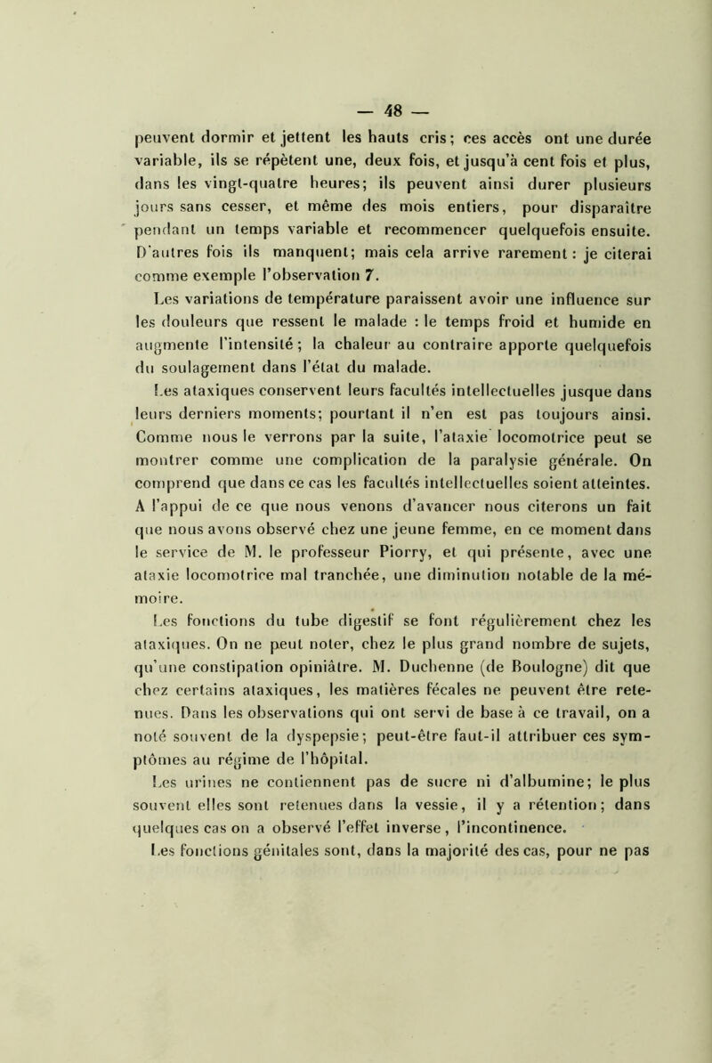 peuvent dormir et jettent les hauts cris; ces accès ont une durée variable, ils se répètent une, deux fois, et jusqu’à cent fois et plus, dans les vingt-quatre heures; ils peuvent ainsi durer plusieurs jours sans cesser, et même des mois entiers, pour disparaître pendant un temps variable et recommencer quelquefois ensuite. D'autres fois ils manquent; mais cela arrive rarement: je citerai comme exemple l’observation 7. Les variations de température paraissent avoir une influence sur les douleurs que ressent le malade : le temps froid et humide en augmente l’intensité; la chaleur' au contraire apporte quelquefois du soulagement dans l’état du malade. î,es ataxiques conservent leurs facultés intellectuelles jusque dans leurs derniers moments; pourtant il n’en est pas toujours ainsi. Comme nous le verrons par la suite, l’ataxie locomotrice peut se montrer comme une complication de la paralysie générale. On comprend que dans ce cas les facultés intellectuelles soient atteintes. A l’appui de ce que nous venons d’avancer nous citerons un fait que nous avons observé chez une jeune femme, en ce moment dans le service de M. le professeur Piorry, et qui présente, avec une ataxie loconmtrice mal tranchée, une diminution notable de la mé- moire. Les fonctions du tube digestif se font régulièrement chez les a(axi(pies. On ne peut noter, chez le plus grand nombre de sujets, qu’une constipation opiniâtre. M. Duchenne (de Boulogne) dit que chez certains ataxiques, les matières fécales ne peuvent être rete- nues. Dans les observations qui ont servi de base à ce travail, on a noté souvent de la dyspepsie; peut-être faut-il attribuer ces sym- ptômes au régime de l’hôpilal. i.es urines ne contiennent pas de sucre ni d’albumine; le plus souvent elles sont retenues dans la vessie, il y a rétention; dans quelques cas on a observé l’effet inverse, l’incontinence. Les fonctions génitales sont, dans la majorité des cas, pour ne pas