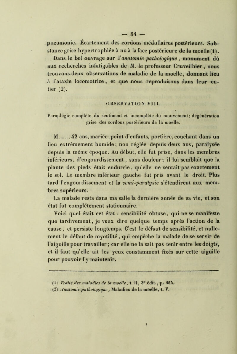 — Ô4 — pneumonie. Écartement des cordons médullaires postérieurs. Sub- stance grise hypertrophiée à nu à la face postérieure de la moelle (1). Dans le bel ouvrage sur Vanatomie pathologique, monument dû aux recherches infatigables de M. le professeur Cruveilhier, nous trouvons deux observations de maladie de la moelle, donnant lieu à l’ataxie locomotrice, et que nous reproduisons dans leur en- tier (2). OBSERVATION VIII. Paraplégie complète du sentiment et incomplète du mouvement; dégénératioa grise des cordons postérieurs de la moelle. M , 42 ans, mariée;point d’enfants, portière,couchant dans un lieu extrêmement humide; non réglée depuis deux ans, paralysée depuis la même époque. Au début, elle fut prise, dans les membres inférieurs, d’engourdissement, sans douleur; il lui semblait que la plante des pieds était endurcie, qu’elle ne sentait pas exactement le sol. Le membre inférieur gauche fut pris avant le droit. Plus tard l’engourdissement et la semi-paralysie s’étendirent aux mem- bres supérieurs. La malade resta dans ma salle la dernière année de sa vie, et son état fut complètement stationnaire. Voici quel était cet état : sensibilité obtuse, qui ne se manifeste que tardivement, je veux dire quelque temps après l’action de la cause, et persiste longtemps. C’est le défaut de sensibilité, et nulle- ment le défaut de myotilité, qui empêche la malade de se servir de l’aiguille pour travailler ; car elle ne la sait pas tenir entre les doigts, et il faut qu’elle ait les yeux constamment fixés sur cette aiguille pour pouvoir l’y maintenir. (1) Traité des maladies de la moelle, t. II, 3® édit., p. 455.