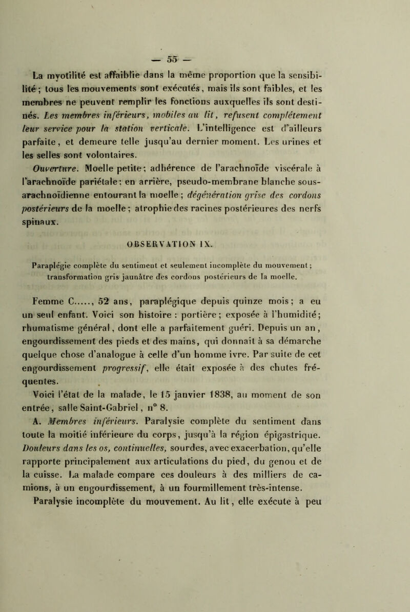 La myotilité est affaiblie dans la même proportion que la sensibi- lité; tous les mouvements sont exécutés, mais ils sont faibles, et les membres ne peuvent remplir les fonctions auxquelles ils sont desti- nés. Les membres inférieurs, mobiles au lit, refusent complètement leur service pour la station verticale. L’intelligence est d’ailleurs parfaite, et demeure telle jusqu’au dernier moment. Les urines et les selles sont volontaires. Ouverture. Moelle petite; adhérence de l’arachnoTde viscérale à l’arachnoïde pariétale; en arrière, pseudo-membrane blanche sous- arachnoïdienne entourant la moelle ; dégénération grise des cordons postérieurs de la moelle; atrophie des racines postérieures des nerfs spinaux. OBSERVATION IX. Paraplégie complète du sentimeut et seulemeot incomplète du mouvement; transformation gris jaunâtre des cordons postérieurs de la moelle. Femme C 52 ans, paraplégique depuis quinze mois; a eu un setil enfant. Voici son histoire : portière; exposée à l’humidité; rhumatisme général, dont elle a parfaitement guéri. Depuis un an, engourdissement des pieds et des mains, qui donnait à sa démarche quelque chose d’analogue à celle d’un homme ivre. Par suite de cet engourdissentenl progressif, elle était exposée à des chutes fré- quentes. Voici l’état de la malade, le 15 janvier 1838, au moment de son entrée, salle Saint-Gabriel, n® 8. A. Membres inférieurs. Paralysie complète du sentiment dans toute la moitié inférieure du corps, jusqu’à la région épigastrique. Douleurs dans les os, continuelles, sourdes, avec exacerbation, qu’elle rapporte principalement aux articulations du pied, du genou et de la cuisse. La malade compare ces douleurs à des milliers de ca- mions, à un engourdissement, à un fourmillement très-intense. Paralysie incomplète du mouvement. Au lit, elle exécute à peu