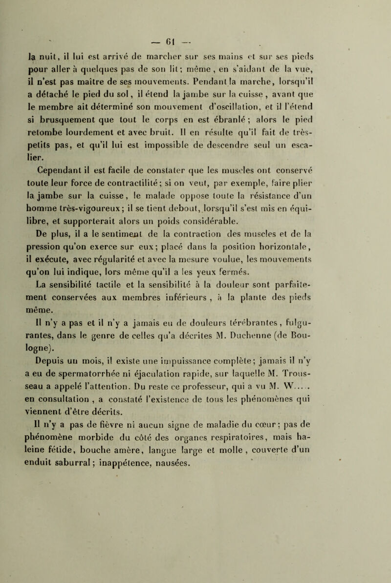 Ja nuit, il lui est arrivé de marcher sur ses mains et sur ses pieds pour aller à quelques pas de son lit; même , en s’aidant de la vue, il n’est pas maître de ses mouvements. Pendant la marche, lorsqu’il a détaché le pied du sol, il étend la jambe sur la cuisse , avant que le membre ait déterminé son mouvement d’oscillation, et il l’étend si brusquement que tout le corps en est ébranlé ; alors le pied retombe lourdement et avec bruit. Il en résulte qu’il fait de très- petits pas, et qu’il lui est impossible de descendre seul un esca- lier. Cependant il est facile de constater que les muscles ont conservé toute leur force de contractilité; si on veut, par exemple, faire plier la jambe sur la cuisse, le malade oppose toute la résistance d’un homme très-vigoureux; il se tient debout, lorsqu’il s’est mis en équi- libre, et supporterait alors un poids considérable. De plus, il a le sentiment de la contraction des muscles et de la pression qu’on exerce sur eux; placé dans la position horizontale, il exécute, avec régularité et avec la mesure voulue, les mouvements qu’on lui indique, lors même qu’il a les yeux fermés. La sensibilité tactile et la sensibilité à la douleur sont parfaite- ment conservées aux membres inférieurs , à la plante des pieds même. 11 n’y a pas et il n’y a jamais eu de douleurs térébrantes, fulgu- rantes, dans le genre de celles qu’a décrites M. Duchcnne (de Bou- logne). Depuis un mois, i! existe une impuissance complète; jamais il n’y a eu de spermatorrhée ni éjaculation rapide, sur laquelle M. Trous- seau a appelé l’attention. Du reste ce professeur, qui a vu M. W en consultation , a constaté l’existence de tous les phénomènes qui viennent d’être décrits. 11 n’y a pas de fièvre ni aucun signe de maladie du cœur; pas de phénomène morbide du côté des organes respiratoires, mais ha- leine fétide, bouche amère, langue large et molle, couverte d’un enduit saburral; inappétence, nausées.