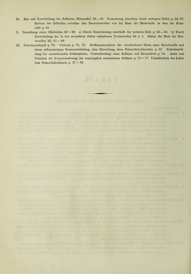 IX. Bau und Entwickelung des Zellkerns (Kernzelle) 58—61. Vermehrung derselben durch endogene Zellen p. 58,59. Kreisen des Zellsaftes zwischen den Secretionszellen von der Haut der Mutterzelle zu dem der Kern- zelle p. 61. X. Entstehung neuer Gliedzellen 62 — 69. a) Durch Entwickelung innerhalb der tertiären Zelle p. 62 — 64. b) Durch Entwickelung der in den secundären Zellen enthaltenen Tochterzellen 64 u. f. Falten der Haut der Mut- terzellen 63, 67 — 69. XI. Zwischenzellstoff p. 70. Cuticula p. 71, 72. Stoffmetamorphose der verschiedenen Häute einer Gewebezelle und deren selbstständigen Formentwickelung ohne Einwirkung eines Primordialschlauches p. 73. Schichtenbil- dung der assimilirenden Zellmembran; Unterscheidung einer Zellhaut und Hautschicht p. 74. Arten und Ursachen der Formveränderung der ursprünglich structurlosen Zellhaut p. 75 — 77. Unhaltbarkeit der Lehre vom Primordialschlauch p. 77 — 78.