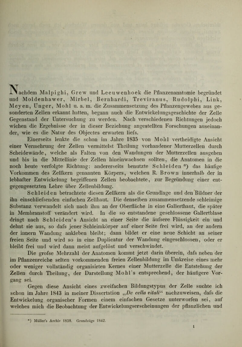 -Nachdem Malpighi, Grew und Leeuwenhoek die Pflanzenanatomie begründet und Moldenhawer, Mirbel, Bernhardi, Treviranus, Rudolphi, Link, Meyen, Unger, Mohl u. a. m. die Zusammensetzung des Pflanzengewebes aus ge- sonderten Zellen erkannt hatten, begann auch die Entwickelungsgeschichte der Zelle Gegenstand der Untersuchung zu werden. Nach verschiedenen Richtungen jedoch wichen die Ergebnisse der in dieser Beziehung angestellten Forschungen auseinan- der, wie es die Natur des Objectes erwarten liefs. Einerseits lenkte die schon im Jahre 1835 von Mohl vertheidigte Ansicht einer Vermehrung der Zellen vermittelst Theilung vorhandener Mutterzellen durch Scheidewände, welche als Falten von den Wandungen der Mutterzellen ausgehen und bis in die Mittellinie der Zellen hineinwachsen sollten, die Anatomen in die noch heute verfolgte Richtung: andererseits benutzte Schleiden *) das häufige Vorkommen des Zellkern genannten Körpers, welchen R. Brown innerhalb der in lebhafter Entwickelung begriffenen Zellen beobachtete, zur Begründung einer ent- gegengesetzten Lehre über Zellenbildung. Schleiden betrachtete diesen Zellkern als die Grundlage und den Bildner der ihn einscliliefsenden einfachen Zellhaut. Die denselben zusammensetzende schleimige Substanz verwandelt sich nach ihm an der Oberfläche in eine Gallerthaut, die später in Membranstoff verändert wird. In die so entstandene geschlossene Gallertblase dringt nach Schleiden’s Ansicht an einer Seite die äufsere Flüssigkeit ein und dehnt sie aus, so dafs jener Schleimkörper auf einer Seite frei wird, an der andern der innern Wandung ankleben bleibt; dann bildet er eine neue Schicht an seiner freien Seite und wird so in eine Duplicatur der Wandung eingeschlossen, oder er bleibt frei und wird dann meist aufgelöst und verschwindet. Die grofse Mehrzahl der Anatomen kommt jetzt darin überein, dafs neben der im Pflanzenreiche selten vorkommenden freien Zellenbildung im Umkreise eines mehr oder weniger vollständig organisirten Kernes einer Mutterzelle die Entstehung der Zellen durch Theilung, der Darstellung Mohl’s entsprechend, der häufigere Vor- gang sei. Gegen diese Ansicht eines zweifachen Bildungstypus der Zelle suchte ich schon im Jahre 1843 in meiner Dissertation „De cella vitaliu nachzuweisen, dafs die Entwickelung organischer Formen einem einfachen Gesetze unterworfen sei, auf welches mich die Beobachtung der Entwickelungserscheinungen der pflanzlichen und ) Müller’s Archiv 1838. Grundzüge 1842.