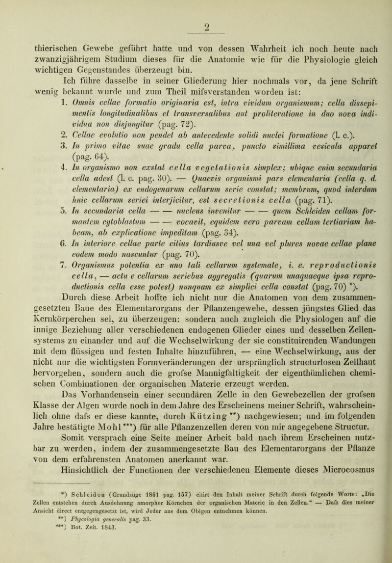 9 thierischen Gewebe geführt hatte und von dessen Wahrheit ich noch heute nach zwanzigjährigem Studium dieses für die Anatomie wie für die Physiologie gleich wichtigen Gegenstandes überzeugt bin. Ich führe dasselbe in seiner Gliederung hier nochmals vor, da jene Schrift wenig bekannt wurde und zum Tlieil mifsverstanden worden ist: 1. Omnis cellae formcitio originaria est, intra vividum organismum; cella dissepi- mentis longitudinalibus et transversalibus aut proliteratione in duo nova indi- vidua non disjungitur (pag. 72). 2. Cellae evolutio non pendet ab antecedente solidi nuclei formatione (1. c.). 3. In primo vitae suae gradu cella parva, puncto simillima vesicula apparet (pag. 64). 4. In organismo non exstat cella vegetationis simplex; ubique enim secundaria cella adest (1. c. pag. 30). — Quaevis organismi pars elementaria (cella q. d. elementaria) ex endogenarum cellarum Serie constat; membrum, quod interdum huic cellarum seriei interjicitur, est secretionis cella (pag. 71). 5. In secundaria cella nucleus invenitur quem Schleiden cellam for- mantem cytoblastum vocavit, equidem vero parvam cellam tertiariam ha- beam, ab explicatione impeditam (pag. 34). 6. In inferiore cellae parle citius tardiusve vel una vel plures novae cellae plane eodem modo nascuntur (pag. 70). 7. Organismus potentia ex uno tali cellarum syslemate, i. e. reproductionis cella, — actu e cellarum seriebus aggregatis (quarum unaquaeque ipsa repro- ductionis cella esse potest) nunquam ex simplici cella constat (pag. 70) *). Durch diese Arbeit hoffte ich nicht nur die Anatomen von dem zusammen- gesetzten Baue des Elementarorgans der Pflanzengewebe, dessen jüngstes Glied das Kernkörperchen sei, zu überzeugen: sondern auch zugleich die Physiologen auf die innige Beziehung aller verschiedenen endogenen Glieder eines und desselben Zellen- systems zu einander und auf die Wechselwirkung der sie constituirenden Wandungen mit dem flüssigen und festen Inhalte hinzuführen, — eine Wechselwirkung, aus der nicht nur die wichtigsten Form Veränderungen der ursprünglich structurlosen Zellhaut hervorgehen, sondern auch die grofse Mannigfaltigkeit der eigenthümlichen chemi- schen Combinationen der organischen Materie erzeugt werden. Das Vorhandensein einer secundären Zelle in den Gewebezellen der grofsen Klasse der Algen wurde noch in dem Jahre des Erscheinens meiner Schrift, wahrschein- lich ohne dafs er diese kannte, durch Kütziug**) nachgewiesen; und im folgenden Jahre bestätigte Mohl***) für alle Pflanzenzellen deren von mir angegebene Structur. Somit versprach eine Seite meiner Arbeit bald nach ihrem Erscheinen nutz- bar zu werden, indem der zusammengesetzte Bau des Elementarorgans der Pflanze von dem erfahrensten Anatomen anerkannt war. Hinsichtlich der Functionen der verschiedenen Elemente dieses Microcosmus *) Schleiden (Grund/.üge 1861 pag. 157) citirt den Inhalt meiner Schrift durch folgende Worte: „Die Zellen entstehen durch Ausdehnung amorpher Körnchen der organischen Materie in den Zellen.“ — Dafs dies meiner Ansicht direct entgegengesetzt ist, wird Jeder aus dem Obigen entnehmen können. **) Phycologia generalis pag. 33. ***) Bot. Zeit. 1843.