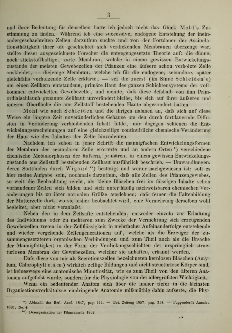 und ihrer Bedeutung für denselben hatte ich jedoch nicht das Glück Mohl’s Zu- stimmung zu finden. Während ich eine successive, endogene Entstehung der inein- andergeschachtelten Zellen darzuthun suchte und von der Fortdauer der Assimila- tionsthätigkeit ihrer oft geschichtet sich verdickenden Membranen überzeugt war, stellte dieser ausgezeichnete Forscher die entgegengesetzte Theorie auf: die dünne, noch stickstoffhaltige, zarte Membran, welche in einem gewissen Entwickelungs- zustande der meisten Gewebezellen der Pflanzen eine äufsere schon verholzte Zelle auskleidet, — diejenige Membran, welche ich für die endogene, secundäre, später gleichfalls verholzende Zelle erklärte, — sei die zuerst (im Sinne Schleiden s) um einen Zellkern entstandene, primäre Haut des ganzen Schichtensystems der voll- kommen entwickelten Gewebezelle, und meinte, dafs diese defshalb von ihm Prim- ordialschlauch genannte Zellhaut unverändert bleibe, bis sich auf ihrer äufseren und inneren Oberfläche die aus Zellstoff bestehenden Häute abgesondert hätten. Mohl wie auch Schleiden und die ihrigen nahmen an, dafs sich auf diese Weise ein längere Zeit unveränderliches Gehäuse um den durch fortdauernde Diffu- sion in Veränderung verbleibenden Inhalt bilde, mir dagegen schienen die Ent- wickelungserscheinungen auf eine gleichzeitige continuirliche chemische Veränderung der Haut wie des Inhaltes der Zelle hinzudeuten. Nachdem ich schon in jener Schrift die mannigfachen Entwickelungsformen der Membran der secundären Zelle erörterte und an andern Orten *) verschiedene chemische Metamorphosen der äufsern, primären, in einem gewissen Entwickelungs- zustande aus Zellstoff bestehenden Zellhaut ausführlich beschrieb, — Umwandlungen, deren Stattfinden durch Wigand **) bestätigt und weiter nachgewiesen ist: soll es hier meine Aufgabe sein, nochmals darzuthun, dafs alle Zellen des Pflanzengewebes, so weit die Beobachtung reicht, als kleine Bläschen frei im flüssigen Inhalte schon vorhandener Zellen sich bilden und sich unter häufig nachweisbaren chemischen Ver- änderungen bis zu ihrer normalen Gröfse ausdehnen; dafs ferner die Faltenbildung der Mutterzelle dort, wo sie bisher beobachtet wird, eine Vermehrung derselben wohl begleitet, aber nicht veranlafst. Neben den in dem Zellsafte entstehenden, entweder einzeln zur Erhaltung des Individuums oder zu mehreren zum Zwecke der Vermehrung sich erzeugenden Gewebezellen treten in der Zellflüssigkeit in mehrfacher Aufeinanderfolge entstehende und wieder vergehende Zellengenerationen auf, welche als die Erzeuger der zu- sammengesetzteren organischen Verbindungen und zum Theil auch als die Ursache der Mannigfaltigkeit in der Form der Verdickungsschichten der ursprünglich struc- turlosen Membran der Gewebezellen, welcher sie anhaften, erkannt werden. Dafs diese von mir als Secretionszellen bezeichneten kernlosen Bläschen (Amy- lum, Chlorophyll u.a. m.) wirklich zellige Bildungen und nicht structurlose Körper sind, ist keineswegs eine anatomische Minutiosität, wie es zum Theil von den älteren Ana- tomen aufgefafst wurde, sondern für die Physiologie von der allergröfsten Wichtigkeit. Wenn ein bedeutender Anatom sich über die immer tiefer in die kleinsten Organisationsverhältnisse eindringende Anatomie mifsmüthig dahin äufserte, die Phy- *) Abhandl. der Berl. Acad. 1847, pag. 111. — Bot. Zeitung 1857, pag. 314. — Poggendorffs Annalen 1860, No. 4. **) Desorganisation der Pflanzenzelle 1862. 1