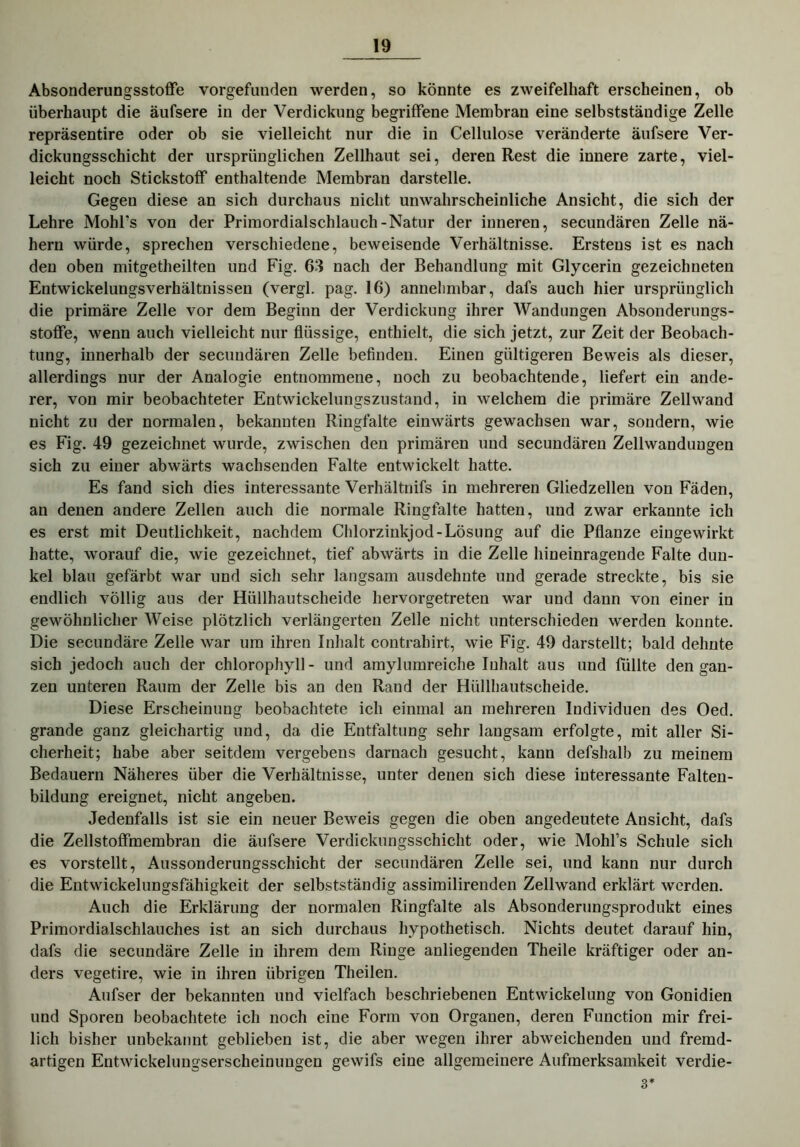 Absonderungsstoffe vorgefunden werden, so könnte es zweifelhaft erscheinen, ob überhaupt die äufsere in der Verdickung begriffene Membran eine selbstständige Zelle repräsentire oder ob sie vielleicht nur die in Cellulose veränderte äufsere Ver- dickungsschicht der ursprünglichen Zellhaut sei, deren Rest die innere zarte, viel- leicht noch Stickstoff enthaltende Membran darstelle. Gegen diese an sich durchaus nicht unwahrscheinliche Ansicht, die sich der Lehre Mohl's von der Primordialschlauch-Natur der inneren, secundären Zelle nä- hern würde, sprechen verschiedene, beweisende Verhältnisse. Erstens ist es nach den oben mitgetheilten und Fig. 63 nach der Behandlung mit Glycerin gezeichneten Entwickelungsverhältnisseil (vergl. pag. 16) annehmbar, dafs auch hier ursprünglich die primäre Zelle vor dem Beginn der Verdickung ihrer Wandungen Absonderungs- stoffe, wenn auch vielleicht nur flüssige, enthielt, die sich jetzt, zur Zeit der Beobach- tung, innerhalb der secundären Zelle befinden. Einen gültigeren Beweis als dieser, allerdings nur der Analogie entnommene, noch zu beobachtende, liefert ein ande- rer, von mir beobachteter Entwickelungszustand, in welchem die primäre Zellwand nicht zu der normalen, bekannten Ringfalte einwärts gewachsen war, sondern, wie es Fig. 49 gezeichnet wurde, zwischen den primären und secundären Zellwandungen sich zu einer abwärts wachsenden Falte entwickelt hatte. Es fand sich dies interessante Verhältnifs in mehreren Gliedzellen von Fäden, an denen andere Zellen auch die normale Ringfalte hatten, und zwar erkannte ich es erst mit Deutlichkeit, nachdem Chlorzinkjod-Lösung auf die Pflanze eingewirkt hatte, worauf die, wie gezeichnet, tief abwärts in die Zelle hineinragende Falte dun- kel blau gefärbt war und sich sehr langsam ausdehnte und gerade streckte, bis sie endlich völlig aus der Hüllhautscheide hervorgetreten war und dann von einer in gewöhnlicher Weise plötzlich verlängerten Zelle nicht unterschieden werden konnte. Die secundäre Zelle war um ihren Inhalt contrahirt, wie Fig. 49 darstellt; bald dehnte sich jedoch auch der Chlorophyll- und amylumreiche Inhalt aus und füllte den gan- zen unteren Raum der Zelle bis an den Rand der Hüllhautscheide. Diese Erscheinung beobachtete ich einmal an mehreren Individuen des Oed. grande ganz gleichartig und, da die Entfaltung sehr langsam erfolgte, mit aller Si- cherheit; habe aber seitdem vergebens darnach gesucht, kann defshalb zu meinem Bedauern Näheres über die Verhältnisse, unter denen sich diese interessante Falten- bildung ereignet, nicht angeben. Jedenfalls ist sie ein neuer Beweis gegen die oben angedeutete Ansicht, dafs die Zellstoffmembran die äufsere Verdickungsschicht oder, wie Mohl’s Schule sich es vorstellt, Aussonderungsschicht der secundären Zelle sei, und kann nur durch die Entwickelungsfähigkeit der selbstständig assimilirenden Zellwand erklärt werden. Auch die Erklärung der normalen Ringfalte als Absonderungsprodukt eines Primordialschlauches ist an sich durchaus hypothetisch. Nichts deutet darauf hin, dafs die secundäre Zelle in ihrem dem Ringe anliegenden Theile kräftiger oder an- ders vegetire, wie in ihren übrigen Theilen. Aufser der bekannten und vielfach beschriebenen Entwickelung von Gonidien und Sporen beobachtete ich noch eine Form von Organen, deren Function mir frei- lich bisher unbekannt geblieben ist, die aber wegen ihrer abweichenden und fremd- artigen Entwickelungserscheinungen gewifs eine allgemeinere Aufmerksamkeit verdie- 3*