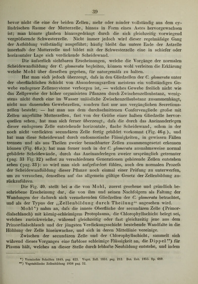 bevor nicht die eine der beiden Zellen, mehr oder minder vollständig aus dem cy- lindrischen Raume der Mutterzelle, hinaus in Form eines Astes hervorgewachsen ist; man könnte glauben hinausgedrängt durch die sich gleichzeitig vorwiegend vergröfsernde Schwesterzelle. Nicht immer jedoch wird dieser regelmäfsige Gang der Astbildung vollständig ausgeführt; häufig bleibt das untere Ende der Astzelle innerhalb der Mutterzelle und bildet mit der Schwesterzelle eine in schiefer oder horizontaler Lage sich verdickende Scheidewand. Die äufserlich sichtbaren Erscheinungen, welche die Vorgänge der normalen Scheidewandbildung der C. glomerata begleiten, können wohl verleiten die Erklärung welche Mo hl über dieselben gegeben, für naturgemäfs zu halten. Hat man sich jedoch überzeugt, dafs in den Gliedzellen der C. glomerata unter der oberflächlichen Schicht von Absonderungszellen meistens ein vollständiges Ge- webe endogener Zellensysteme verborgen ist, —- welches Gewebe freilich nicht wie das Zellgewebe der höher organisirten Pflanzen durch Zwischenzellsubstanz, wenig- stens nicht durch eine im Wasser unlösliche Zwischenzellsubstanz zusammenhängt, nicht aus dauernden Gewebezellen, sondern fast nur aus vergänglichen Secretions- zellen besteht; — hat man aus dem durchschnittenen Confervengliede grofse mit Zellen angefüllte Mutterzellen, fast von der Gröfse einer halben Gliedzelle hervor- quellen sehen, hat man sich ferner überzeugt, dafs die durch das Aneinanderlegen dieser endogenen Zelle entstehende horizontale, flache Scheidewand, schon in der noch nicht verdickten secundären Zelle fertig gebildet vorkommt (Fig. 46 7.), und hat man diese Scheidewand durch endosmotische Flüssigkeiten, in gewissen Fällen trennen und als aus Theilen zweier benachbarter Zellen zusammengesetzt erkennen können (Fig. 46a?.); hat man ferner auch in der C. glomerata ausnahmsweise normal gebildete Scheidewände, durch das Aneinanderlegen zweier ursprünglich getrennter (pag. 33 Fig. 32) selbst zu verschiedenen Generationen gehörende Zellen entstehen sehen (pag. 33): so wird man sich aufgefordert fühlen, auch den normalen Prozefs der Scheidewandbildung dieser Pflanze noch einmal einer Prüfung zu unterwerfen, um zu versuchen, denselben auf das allgemein gültige Gesetz der Zellenbildung zu- rückzuführen. Die Fig. 40. stellt bei a die von Molil, zuerst gesehene und gründlich be- schriebene Erscheinung dar, die von ihm und seinen Nachfolgern als Faltung der Wandungen der dadurch sich vermehrenden Gliedzellen der C. glomerata betrachtet, und als der Typus der „Zeilenbildüng durch Theilung“ angesehen wird. Molil*) nahm an, dafs die innere Oberfläche der secundären Zelle (Primor- dialschlauch) mit körnig-schleimigem Protoplasma, die Chlorophyllschicht belegt sei, welches zurückweiche, während gleichzeitig oder fast gleichzeitig jene aus dem Primordialschlauch und der jüngsten Verdickungsschicht bestehende Wandfalte in die Höhlung der Zelle hinein wachse, und sich in deren Mittellinie vereinige. Zwischen der secundären Zelle und der Chlorophyllschicht, sammelt sich während dieses Vorganges eine farblose schleimige Flüssigkeit an, die Dippel **) für Plasma hält, welches an dieser Stelle durch lebhafte Neubildung entstehe, und indem *) Vermischte Schriften 1845. pag. 623. Veget. Zell. 1851. pag. 212. Bot. Zeit. 1855. Sp. 689. **) Vegetabilische Zellenbildung 1858 pag. 32.