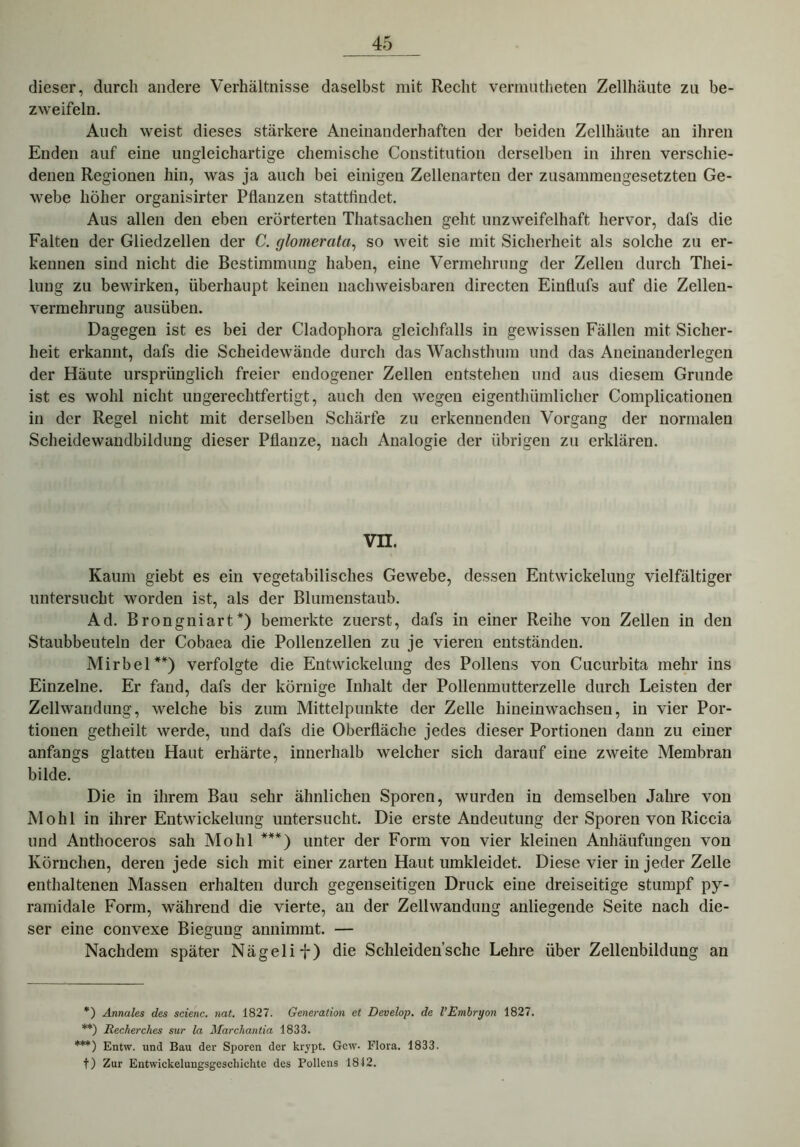 dieser, durch andere Verhältnisse daselbst mit Recht vermutheten Zellhäute zu be- zweifeln. Auch weist dieses stärkere Aneinanderhaften der beiden Zellhäute an ihren Enden auf eine ungleichartige chemische Constitution derselben in ihren verschie- denen Regionen hin, was ja auch bei einigen Zellenarten der zusammengesetzten Ge- webe höher organisirter Pflanzen stattfindet. Aus allen den eben erörterten Thatsachen geht unzweifelhaft hervor, dafs die Falten der Gliedzellen der C. glomerata, so weit sie mit Sicherheit als solche zu er- kennen sind nicht die Bestimmung haben, eine Vermehrung der Zellen durch Thei- lung zu bewirken, überhaupt keinen nachweisbaren directen Einflufs auf die Zellen- vermehrung ausüben. Dagegen ist es bei der Cladophora gleichfalls in gewissen Fällen mit Sicher- heit erkannt, dafs die Scheidewände durch das Wachsthum und das Aneinanderlegen der Häute ursprünglich freier endogener Zellen entstehen und aus diesem Grunde ist es wohl nicht ungerechtfertigt, auch den wegen eigentümlicher Complicationen in der Regel nicht mit derselben Schärfe zu erkennenden Vorgang der normalen Scheidewandbildung dieser Pflanze, nach Analogie der übrigen zu erklären. VII. Kaum giebt es ein vegetabilisches Gewebe, dessen Entwickelung vielfältiger untersucht worden ist, als der Blumenstaub. Ad. Brongniart*) bemerkte zuerst, dafs in einer Reihe von Zellen in den Staubbeuteln der Cobaea die Pollenzellen zu je vieren entständen. Mirbel**) verfolgte die Entwickelung des Pollens von Cucurbita mehr ins Einzelne. Er fand, dafs der körnige Inhalt der Pollenmutterzelle durch Leisten der Zellwandung, welche bis zum Mittelpunkte der Zelle hineinwachseu, in vier Por- tionen getheilt werde, und dafs die Oberfläche jedes dieser Portionen dann zu einer anfangs glatten Haut erhärte, innerhalb welcher sich darauf eine zweite Membran bilde. Die in ihrem Bau sehr ähnlichen Sporen, wurden in demselben Jahre von Mo hl in ihrer Entwickelung untersucht. Die erste Andeutung der Sporen von Riccia und Anthoceros sah Mo hl ***) unter der Form von vier kleinen Anhäufungen von Körnchen, deren jede sich mit einer zarten Haut umkleidet. Diese vier in jeder Zelle enthaltenen Massen erhalten durch gegenseitigen Druck eine dreiseitige stumpf py- ramidale Form, während die vierte, an der Zellwandung anliegende Seite nach die- ser eine convexe Biegung annimmt. — Nachdem später Nägelif) die Schleiden’sche Lehre über Zellenbildung an *) Annales des scienc. nat. 1827. Generation et Develop. de VEmbryon 1827. **) Recherches sur la Marchantia 1833. ***) Entw. und Bau der Sporen der krypt. Gew. Flora. 1833. t) Zur Entwickelungsgeschichte des Pollens 1842.