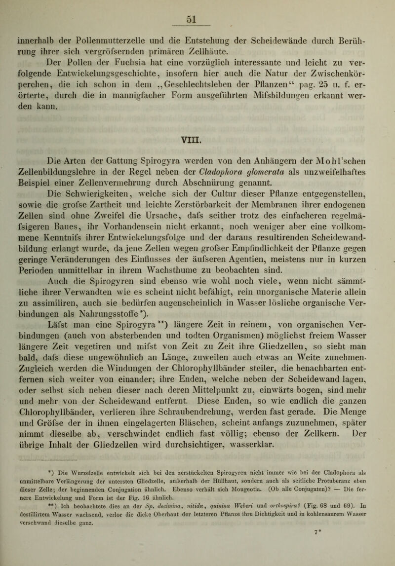 innerhalb der Pollenmutterzelle und die Entstehung der Scheidewände durch Berüh- rung ihrer sich vergröfsernden primären Zellhäute. Der Pollen der Fuchsia hat eine vorzüglich interessante und leicht zu ver- folgende Entwickelungsgeschichte, insofern hier auch die Natur der Zwischenkör- perchen, die ich schon in dem „Geschlechtsleben der Pflanzen“ pag. 25 u. f. er- örterte, durch die in mannigfacher Form ausgeführten Mifsbildungen erkannt wer- den kann. VIII. Die Arten der Gattung Spirogyra werden von den Anhängern der M oh Eschen Zellenbildungslehre in der Regel neben der Cladophora glomerata als unzweifelhaftes Beispiel einer Zellenvermehrung durch Abschnürung genannt. Die Schwierigkeiten, welche sich der Cultur dieser Pflanze entgegenstellen, sowie die grofse Zartheit und leichte Zerstörbarkeit der Membranen ihrer endogenen Zellen sind ohne Zweifel die Ursache, dafs seither trotz des einfacheren regelmä- fsigeren Baues, ihr Vorhandensein nicht erkannt, noch weniger aber eine vollkom- mene Kenntnifs ihrer Entwickelungsfolge und der daraus resultirenden Scheidewand- bildung erlangt wurde, da jene Zellen wegen grofser Empfindlichkeit der Pflanze gegen geringe Veränderungen des Einflusses der äufseren Agentien, meistens nur in kurzen Perioden unmittelbar in ihrem Wachsthume zu beobachten sind. Auch die Spirogyren sind ebenso wie wohl noch viele, wenn nicht sämmt- liche ihrer Verwandten wie es scheint nicht befähigt, rein unorganische Materie allein zu assimiliren, auch sie bedürfen augenscheinlich in Wasser lösliche organische Ver- bindungen als NahruiigsstofFe *). Läfst man eine Spirogyra**) längere Zeit in reinem, von organischen Ver- bindungen (auch von absterbenden und todten Organismen) möglichst freiem Wasser längere Zeit vegetiren und mifst von Zeit zu Zeit ihre Gliedzellen, so sieht man bald, dafs diese ungewöhnlich an Länge, zuweilen auch etwas an Weite zunehmen. Zugleich werden die Windungen der Chlorophyllbänder steiler, die benachbarten ent- fernen sich weiter von einander; ihre Enden, welche neben der Scheidewand lagen, oder selbst sich neben dieser nach deren Mittelpunkt zu, einwärts bogen, sind mehr und mehr von der Scheidewand entfernt. Diese Enden, so wie endlich die ganzen Chlorophyllbänder, verlieren ihre Schraubendrehung, werden fast gerade. Die Menge und Gröfse der in ihnen eingelagerten Bläschen, scheint anfangs zuzunehmen, später nimmt dieselbe ab, verschwindet endlich fast völlig; ebenso der Zellkern. Der übrige Inhalt der Gliedzellen wird durchsichtiger, wasserklar. *) Die Wurzelzelle entwickelt sich bei den zerstückelten Spirogyren nicht immer wie bei der Cladophora als unmittelbare Verlängerung der untersten Gliedzelle, aufserhalb der Hüllhaut, sondern auch als seitliche Protuberanz eben dieser Zelle; der beginnenden Conjugation ähnlich. Ebenso verhält sich Mougeotia. (Ob alle Conjugaten)? — Die fer- nere Entwickelung und Form ist der Fig. 16 ähnlich. **) Ich beobachtete dies an der Sp. decimina, nitida, quinina Weberi und orthospira? (Fig. 68 und 69). In destillirtem Wasser wachsend, verlor die dicke Oberhaut der letzteren Pflanze ihre Dichtigkeit und in kohlensaurem Wasser verschwand dieselbe ganz. 7
