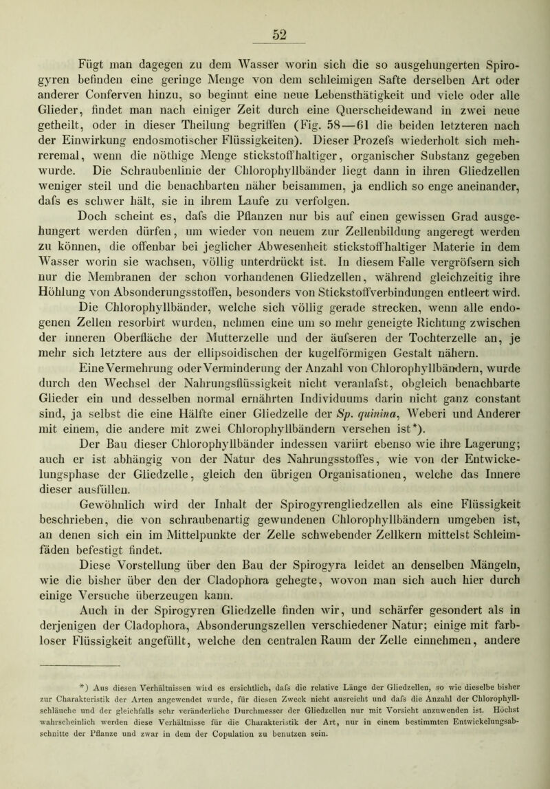 Fügt man dagegen zu dem Wasser worin sich die so ausgehungerten Spiro- gyren befinden eine geringe Menge von dem schleimigen Safte derselben Art oder anderer Conferven hinzu, so beginnt eine neue Lebensthätigkeit und viele oder alle Glieder, findet man nach einiger Zeit durch eine Querscheidewand in zwei neue getheilt, oder in dieser Theilung begriffen (Fig. 58 — 61 die beiden letzteren nach der Einwirkung endosmotischer Flüssigkeiten). Dieser Prozefs wiederholt sich meh- reremal, wenn die nöthige Menge stickstoffhaltiger, organischer Substanz gegeben wurde. Die Schraubenlinie der Chlorophyllbänder liegt dann in ihren Gliedzellen weniger steil und die benachbarten näher beisammen, ja endlich so enge aneinander, dafs es schwer hält, sie in ihrem Laufe zu verfolgen. Doch scheint es, dafs die Pflanzen nur bis auf einen gewissen Grad ausge- hungert werden dürfen, um wieder von neuem zur Zellenbildung angeregt werden zu können, die offenbar bei jeglicher Abwesenheit stickstoffhaltiger Materie in dem Wasser worin sie wachsen, völlig unterdrückt ist. In diesem Falle vergröfsern sich nur die Membranen der schon vorhandenen Gliedzellen, während gleichzeitig ihre Höhlung von Absonderungsstoffen, besonders von Stickstoffverbindungen entleert wird. Die Chlorophyllbänder, welche sich völlig gerade strecken, wenn alle endo- genen Zellen resorbirt wurden, nehmen eine um so mehr geneigte Richtung zwischen der inneren Oberfläche der Mutterzelle und der äufseren der Tochterzelle an, je mehr sich letztere aus der ellipsoidischen der kugelförmigen Gestalt nähern. Eine Vermehrung oder Verminderung der Anzahl von Chlorophyllbändern, wurde durch den Wechsel der Nahrungsflüssigkeit nicht veranlafst, obgleich benachbarte Glieder ein und desselben normal ernährten Individuums darin nicht ganz constant sind, ja selbst die eine Hälfte einer Gliedzelle der Sp. quinina, Weberi und Anderer mit einem, die andere mit zwei Chlorophyllbändern versehen ist*). Der Bau dieser Chlorophyllbänder indessen variirt ebenso wie ihre Lagerung; auch er ist abhängig von der Natur des Nahrungsstoffes, wie von der Entwicke- lungsphase der Gliedzelle, gleich den übrigen Organisationen, welche das Innere dieser ausfüllen. Gewöhnlich wird der Inhalt der Spirogyrengliedzellen als eine Flüssigkeit beschrieben, die von schraubenartig gewundenen Chlorophyllbändern umgeben ist, an denen sich ein im Mittelpunkte der Zelle schwebender Zellkern mittelst Schleim- fäden befestigt findet. Diese Vorstellung über den Bau der Spirogjwa leidet an denselben Mängeln, wie die bisher über den der Cladophora gehegte, wovon man sich auch hier durch einige Versuche überzeugen kann. Auch in der Spirogyren Gliedzelle finden wir, und schärfer gesondert als in derjenigen der Cladophora, Absonderungszellen verschiedener Natur; einige mit farb- loser Flüssigkeit angefüllt, welche den centralen Raum der Zelle einnehmen, andere *) Aus diesen Verhältnissen wiid es ersichtlich, dafs die relative Länge der Gliedzellen, so wie dieselbe bisher zur Charakteristik der Arten angewendet wurde, für diesen Zweck nicht ausreicht und dafs die Anzahl der Chlorophyll- schläuche und der gleichfalls sehr veränderliche Durchmesser der Gliedzellen nur mit Vorsicht anzuwenden ist. Höchst wahrscheinlich werden diese Verhältnisse für die Charakteristik der Art, nur in einem bestimmten Entwickelungsab- schnitte der Pflanze und zwar in dem der Copulation zu benutzen sein.