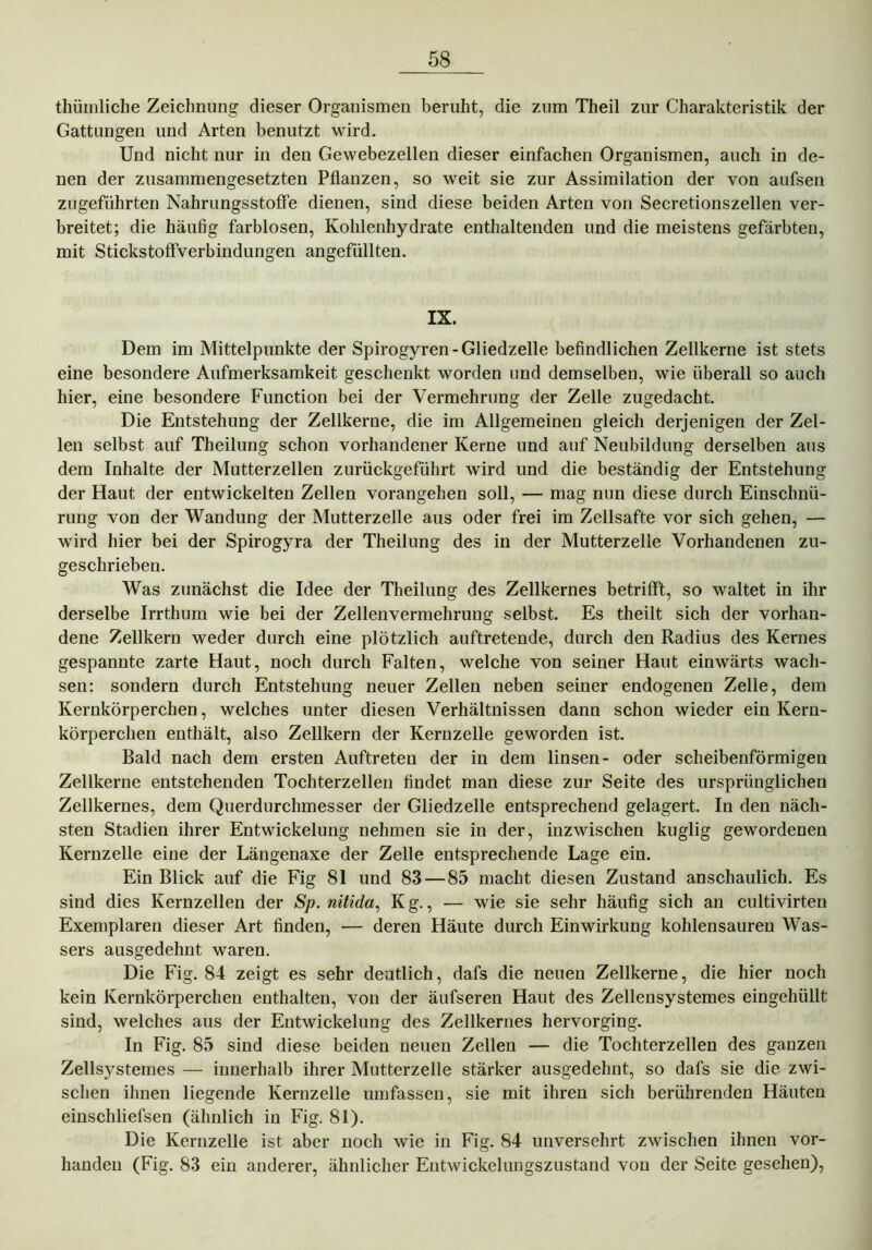 thüinliche Zeichnung dieser Organismen beruht, die zum Theil zur Charakteristik der Gattungen und Arten benutzt wird. Und nicht nur in den Gewebezellen dieser einfachen Organismen, auch in de- nen der zusammengesetzten Pflanzen, so weit sie zur Assimilation der von aufsen zugeführten Nahrungsstoffe dienen, sind diese beiden Arten von Secretionszellen ver- breitet; die häufig farblosen, Kohlenhydrate enthaltenden und die meistens gefärbten, mit Stickstoffverbindungen angefüllten. IX. Dem im Mittelpunkte der Spirogyren- Gliedzelle befindlichen Zellkerne ist stets eine besondere Aufmerksamkeit geschenkt worden und demselben, wie überall so auch hier, eine besondere Function bei der Vermehrung der Zelle zugedacht. Die Entstehung der Zellkerne, die im Allgemeinen gleich derjenigen der Zel- len selbst auf Theilung schon vorhandener Kerne und auf Neubildung derselben aus dem Inhalte der Mutterzellen zurückgeführt wird und die beständig der Entstehung der Haut der entwickelten Zellen vorangehen soll, — mag nun diese durch Einschnü- rung von der Wandung der Mutterzelle aus oder frei im Zellsafte vor sich gehen, — wird hier bei der Spirogyra der Theilung des in der Mutterzelle Vorhandenen zu- geschrieben. Was zunächst die Idee der Theilung des Zellkernes betrifft, so waltet in ihr derselbe Irrthum wie bei der Zellenvermehrung selbst. Es theilt sich der vorhan- dene Zellkern weder durch eine plötzlich auftretende, durch den Radius des Kernes gespannte zarte Haut, noch durch Falten, welche von seiner Haut einwärts wach- sen: sondern durch Entstehung neuer Zellen neben seiner endogenen Zelle, dem Kernkörperchen, welches unter diesen Verhältnissen dann schon wieder ein Kern- körperchen enthält, also Zellkern der Kernzelle geworden ist. Bald nach dem ersten Auftreten der in dem linsen- oder scheibenförmigen Zellkerne entstehenden Tochterzellen findet man diese zur Seite des ursprünglichen Zellkernes, dem Querdurchmesser der Gliedzelle entsprechend gelagert. In den näch- sten Stadien ihrer Entwickelung nehmen sie in der, inzwischen kuglig gewordenen Kernzelle eine der Längenaxe der Zelle entsprechende Lage ein. Ein Blick auf die Fig 81 und 83 — 85 macht diesen Zustand anschaulich. Es sind dies Kernzellen der Sp. nitida, Kg., — wie sie sehr häufig sich an cultivirten Exemplaren dieser Art finden, — deren Häute durch Einwirkung kohlensauren Was- sers ausgedehnt waren. Die Fig. 84 zeigt es sehr deutlich, dafs die neuen Zellkerne, die hier noch kein Kernkörperchen enthalten, von der äufseren Haut des Zellensystemes eingehüllt sind, welches aus der Entwickelung des Zellkernes hervorging. In Fig. 85 sind diese beiden neuen Zellen — die Tochterzellen des ganzen Zellsystemes — innerhalb ihrer Mutterzelle stärker ausgedehnt, so dafs sie die zwi- schen ihnen liegende Kernzelle umfassen, sie mit ihren sich berührenden Häuten einschliefsen (ähnlich in Fig. 81). Die Kernzelle ist aber noch wie in Fig. 84 unversehrt zwischen ihnen vor- handen (Fig. 83 ein anderer, ähnlicher Entwickelungszustand von der Seite gesehen),