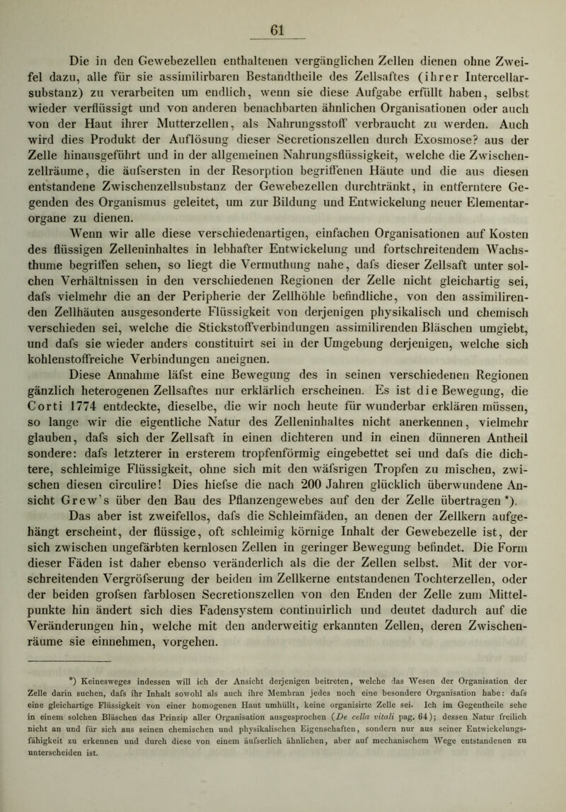 Die in den Gewebezellen enthaltenen vergänglichen Zellen dienen ohne Zwei- fel dazu, alle für sie assiinilirbaren Bestandtheile des Zellsaftes (ihrer Intercellar- substanz) zu verarbeiten um endlich, wenn sie diese Aufgabe erfüllt haben, selbst wieder verflüssigt und von anderen benachbarten ähnlichen Organisationen oder auch von der Haut ihrer Mutterzellen, als NahrungsstofF verbraucht zu werden. Auch wird dies Produkt der Auflösung dieser Secretionszellen durch Exosmose? aus der Zelle hinausgeführt und in der allgemeinen Nahrungsflüssigkeit, welche die Zwischen- zellräume, die äufsersten in der Resorption begriffenen Häute und die aus diesen entstandene Zwischenzellsubstanz der Gewebezellen durchtränkt, in entferntere Ge- genden des Organismus geleitet, um zur Bildung und Entwickelung neuer Elementar- organe zu dienen. Wenn wir alle diese verschiedenartigen, einfachen Organisationen auf Kosten des flüssigen Zelleninhaltes in lebhafter Entwickelung und fortschreitendem Wachs- thume begriffen sehen, so liegt die Vermuthung nahe, dafs dieser Zellsaft unter sol- chen Verhältnissen in den verschiedenen Regionen der Zelle nicht gleichartig sei, dafs vielmehr die an der Peripherie der Zellhöhle befindliche, von den assimiliren- den Zellhäuten ausgesonderte Flüssigkeit von derjenigen physikalisch und chemisch verschieden sei, welche die Stickstoffverbindungen assimilirenden Bläschen umgiebt, und dafs sie wieder anders constituirt sei in der Umgebung derjenigen, welche sich kohlenstoffreiche Verbindungen aneignen. Diese Annahme läfst eine Bewegung des in seinen verschiedenen Regionen gänzlich heterogenen Zellsaftes nur erklärlich erscheinen. Es ist die Bewegung, die Corti 1774 entdeckte, dieselbe, die wir noch heute für wunderbar erklären müssen, so lange wir die eigentliche Natur des Zelleninhaltes nicht anerkennen, vielmehr glauben, dafs sich der Zellsaft in einen dichteren und in einen dünneren Antheil sondere: dafs letzterer in ersterem tropfenförmig eingebettet sei und dafs die dich- tere, schleimige Flüssigkeit, ohne sich mit den wäfsrigen Tropfen zu mischen, zwi- schen diesen circulire! Dies hiefse die nach 200 Jahren glücklich überwundene An- sicht Grew’s über den Bau des Pflanzengewebes auf den der Zelle übertragen*). Das aber ist zweifellos, dafs die Schleimfäden, an denen der Zellkern aufge- hängt erscheint, der flüssige, oft schleimig körnige Inhalt der Gewebezelle ist, der sich zwischen ungefärbten kernlosen Zellen in geringer Bewegung befindet. Die Form dieser Fäden ist daher ebenso veränderlich als die der Zellen selbst. Mit der vor- schreitenden Vergröfserung der beiden im Zellkerne entstandenen Tochterzellen, oder der beiden grofsen farblosen Secretionszellen von den Enden der Zelle zum Mittel- punkte hin ändert sich dies Fadensystem continuirlich und deutet dadurch auf die Veränderungen hin, welche mit den anderweitig erkannten Zellen, deren Zwischen- räume sie einnehmen, Vorgehen. *) Keinesweges indessen will ich der Ansicht derjenigen beitreten, welche das Wesen der Organisation der Zelle darin suchen, dafs ihr Inhalt sowohl als auch ihre Membran jedes noch eine besondere Organisation habe: dafs eine gleichartige Flüssigkeit von einer homogenen Haut umhüllt, keine organisirte Zelle sei. Ich im Gegentheile sehe in einem solchen Bläschen das Prinzip aller Organisation ausgesprochen (De cella vitali pag. 64); dessen Natur freilich nicht an und für sich aus seinen chemischen und physikalischen Eigenschaften, sondern nur aus seiner Entwickelungs- fähigkeit zu erkennen und durch diese von einem äufserlich ähnlichen, aber auf mechanischem Wege entstandenen zu unterscheiden ist.